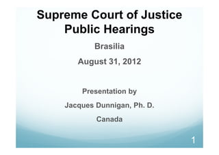 Supreme Court of Justice
    Public Hearings
           Brasilia
       August 31, 2012


        Presentation by
    Jacques Dunnigan, Ph. D.
            Canada

                               1
 