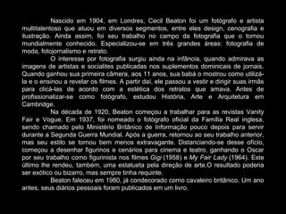 Nascido em 1904, em Londres, Cecil Beaton foi um fotógrafo e artista
multitalentoso que atuou em diversos segmentos, entre eles design, cenografia e
ilustração. Ainda assim, foi seu trabalho no campo da fotografia que o tornou
mundialmente conhecido. Especializou-se em três grandes áreas: fotografia de
moda, fotojornalismo e retrato.
O interesse por fotografia surgiu ainda na infância, quando admirava as
imagens de artistas e socialites publicadas nos suplementos dominicais de jornais.
Quando ganhou sua primeira câmera, aos 11 anos, sua babá o mostrou como utilizá-
la e o ensinou a revelar os filmes. A partir daí, ele passou a vestir e dirigir suas irmãs
para clicá-las de acordo com a estética dos retratos que amava. Antes de
profissionalizar-se como fotógrafo, estudou História, Arte e Arquitetura em
Cambridge.
Na década de 1920, Beaton começou a trabalhar para as revistas Vanity
Fair e Vogue. Em 1937, foi nomeado o fotógrafo oficial da Família Real inglesa,
sendo chamado pelo Ministério Britânico de Informação pouco depois para servir
durante a Segunda Guerra Mundial. Após a guerra, retornou ao seu trabalho anterior,
mas seu estilo se tornou bem menos extravagante. Distanciando-se desse ofício,
começou a desenhar figurinos e cenários para cinema e teatro, ganhando o Oscar
por seu trabalho como figurinista nos filmes Gigi (1958) e My Fair Lady (1964). Este
último lhe rendeu, também, uma estatueta pela direção de arte.O resultado poderia
ser exótico ou bizarro, mas sempre tinha requinte.
Beaton faleceu em 1980, já condecorado como cavaleiro britânico. Um ano
antes, seus diários pessoais foram publicados em um livro.
 