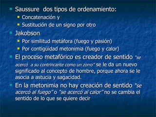 Saussure  dos tipos de ordenamiento: Concatenación y Sustitución de un signo por otro Jakobson Por similitud metáfora (fuego y pasión) Por contigüidad metonimia (fuego y calor) El proceso metafórico es creador de sentido  “se acercó  a su contrincante como un zorro”   se le da un nuevo significado al concepto de hombre, porque ahora se le asocia a astucia y sagacidad. En la metonimia no hay creación de sentido  “se acercó al fuego”  o  “se acercó al calor”  no se cambia el sentido de lo que se quiere decir 