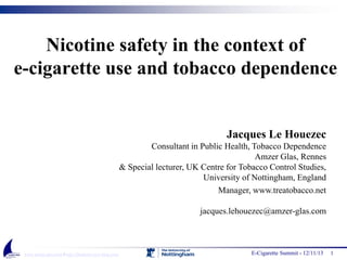 Nicotine safety in the context of
e-cigarette use and tobacco dependence

Jacques Le Houezec
Consultant in Public Health, Tobacco Dependence
Amzer Glas, Rennes
& Special lecturer, UK Centre for Tobacco Control Studies,
University of Nottingham, England
Manager, www.treatobacco.net
jacques.lehouezec@amzer-glas.com

www.amzer-glas.com / http://jlhamzer.over-blog.com/

E-Cigarette Summit - 12/11/13

1

 