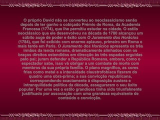 O próprio David não se converteu ao neoclassicismo senão depois de ter ganho o cobiçado Prémio de Roma, da Academia Francesa (1774), que lhe permitiu estudar na cidade. O estilo neoclássico que ele desenvolveu na década de 1780 alcançou um súbito auge de poder e êxito com  O Juramento dos Horácios  (1784), que foi exibido com enorme aplauso, primeiro em Roma e mais tarde em Paris.  O Juramento dos Horácios  apresenta os três irmãos da lenda romana, dramaticamente alinhados com os braços direitos estendidos em direcção às três espadas erguidas pelo pai; juram defender a República Romana, embora, como o espectador sabe, isso vá obrigar a um combate de morte com membros da sua própria família. O plano magnífico, as cores frias como metal e a intensidade claustrofobíaca fizeram do quadro uma obra-prima; a sua convicção republicana, correspondendo exactamente à disposição austera e intranquilidade política da década, asseguraram o seu êxito popular. Por uma vez o estilo grandioso tinha sido triunfalmente justificado por associação com uma grandeza equivalente de conteúdo e convicção.   