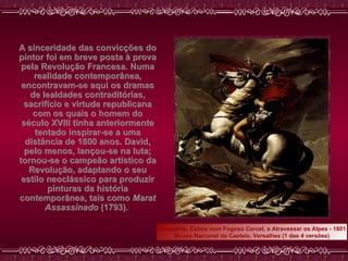 A sinceridade das convicções do pintor foi em breve posta à prova pela Revolução Francesa. Numa realidade contemporânea, encontravam-se aqui os dramas de lealdades contraditórias, sacrifício e virtude republicana com os quais o homem do século XVIII tinha anteriormente tentado inspirar-se a uma distância de 1800 anos. David, pelo menos, lançou-se na luta; tornou-se o campeão artístico da Revolução, adaptando o seu estilo neoclássico para produzir pinturas da história contemporânea, tais como  Marat Assassinado  (1793).   Bonaparte, Calmo num Fogoso Corcel, a Atravessar os Alpes - 1801 Museu Nacional do Castelo, Versalhes (1 das 4 versões) 