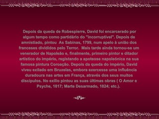   Depois da queda de Robespierre, David foi encarcerado por algum tempo como partidário do "incorruptível". Depois de amnistiado, pintou  As Sabinas, 1799, num apelo à união dos franceses divididos pelo Terror.  Mais tarde ainda tornou-se um venerador de Napoleão e, finalmente, primeiro pintor e ditador artístico do império, registando a apoteose napoleónica na sua famosa pintura Coroação. Depois da queda do império, David viveu exilado em Bruxelas, embora exercesse uma influência duradoura nas artes em França, através dos seus muitos discípulos. No exílio pintou as suas últimas obras ( O Amor e Psyche, 1817; Marte Desarmado, 1824; etc.).  