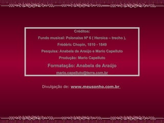 Créditos: Fundo musical: Polonaise Nº 6 ( Heroica – trecho ), Frédéric Chopin, 1810 - 1849 Pesquisa: Anabela de Araújo e Mario Capelluto Produção: Mario Capelluto Formatação: Anabela de Araújo [email_address] Divulgação de:   www.meusonho.com.br   