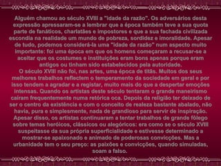 Alguém chamou ao século XVIII a "idade da razão". Os adversários desta expressão apressaram-se a lembrar que a época também teve a sua quota parte de fanáticos, charlatães e impostores e que a sua fachada civilizada escondia na realidade um mundo de pobreza, sordidez e imoralidade. Apesar de tudo, podemos considerá-la uma "idade da razão" num aspecto muito importante: foi uma época em que os homens começaram a recusar-se a aceitar que os costumes e instituições eram bons apenas porque eram antigos ou tinham sido estabelecidos pela autoridade. O século XVIII não foi, nas artes, uma época de titãs. Muitos dos seus melhores trabalhos reflectem o temperamento da sociedade em geral e por isso tendem a agradar e a registar, muito mais do que a despertar emoções intensas. Quando os artistas deste século tentaram o grande maneirismo caíram frequentemente numa retórica oca. Depois da religião ter deixado de ser o centro da existência e com o conceito de realeza bastante abalado, não havia, pura e simplesmente, nada de grandioso para servir de inspiração. Apesar disso, os artistas continuaram a tentar trabalhos de grande fôlego sobre temas heróicos, clássicos ou alegóricos: era como se o século XVIII suspeitasse da sua própria superficialidade e estivesse determinado a mostrar-se apaixonado e animado de poderosas convicções. Mas a urbanidade tem o seu preço: as paixões e convicções, quando simuladas, soam a falso.  