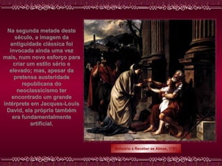 Na segunda metade deste século, a imagem da antiguidade clássica foi invocada ainda uma vez mais, num novo esforço para criar um estilo sério e elevado; mas, apesar da pretensa austeridade republicana do neoclassicismo ter encontrado um grande intérprete em Jacques-Louis David, ela própria também era fundamentalmente artificial. Belisário a Receber as Almas, 1781 