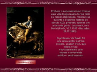Conde Potocki, 1781 Embora o neoclassicismo tivesse uma vida longa (numa forma mais ou menos degradada, manteve-se durante a segunda metade do século XIX), produziu apenas um artista de génio: Jacques-Louis David (Paris, 30.8.1748 - Bruxelas, 29.12.1825).   O professor de David foi um outro pintor outrora célebre, Joseph Vien, que diluía o seu neoclassicismo com toques suavemente erótico - sentimentais.  