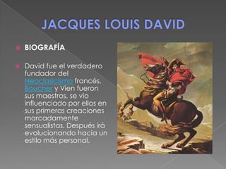 JACQUES LOUIS DAVID BIOGRAFÍA David fue el verdadero fundador del Neoclasicismo francés. Boucher y Vien fueron sus maestros, se vio influenciado por ellos en sus primeras creaciones marcadamente sensualistas. Después irá evolucionando hacia un estilo más personal.  