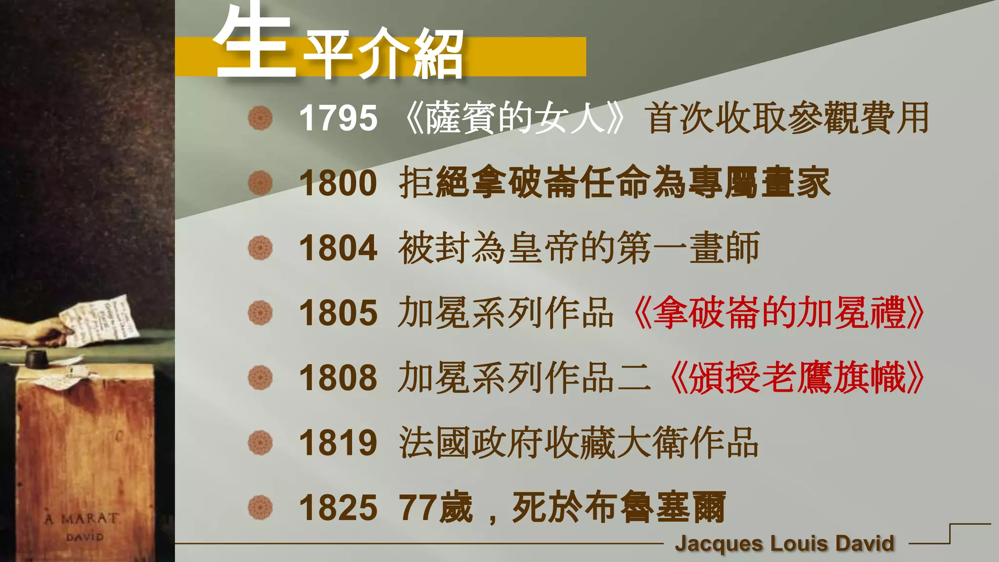 生平介紹
Jacques Louis David
1795 《薩賓的女人》首次收取參觀費用
1800 拒絕拿破崙任命為專屬畫家
1804 被封為皇帝的第一畫師
1805 加冕系列作品《拿破崙的加冕禮》
1808 加冕系列作品二《頒授老鷹旗幟》
1819 法國政府收藏大衛作品
1825 77歲，死於布魯塞爾
 