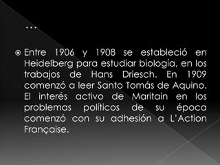    Entre 1906 y 1908 se estableció en
    Heidelberg para estudiar biología, en los
    trabajos de Hans Driesch. En 1909
    comenzó a leer Santo Tomás de Aquino.
    El interés activo de Maritain en los
    problemas políticos de su época
    comenzó con su adhesión a L’Action
    Française.
 