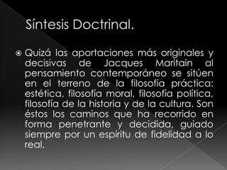   Quizá las aportaciones más originales y
    decisivas de Jacques Maritain al
    pensamiento contemporáneo se sitúen
    en el terreno de la filosofía práctica:
    estética, filosofía moral, filosofía política,
    filosofía de la historia y de la cultura. Son
    éstos los caminos que ha recorrido en
    forma penetrante y decidida, guiado
    siempre por un espíritu de fidelidad a lo
    real.
 