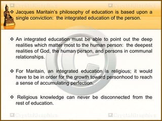  Jacques Maritain’s philosophy of education is based upon a
single conviction: the integrated education of the person.
 An integrated education must be able to point out the deep
realities which matter most to the human person: the deepest
realities of God, the human person, and persons in communal
relationships.
 For Maritain, an integrated education is religious; it would
have to be in order for the growth toward personhood to reach
a sense of accumulating perfection.
 Religious knowledge can never be disconnected from the
rest of education.
 