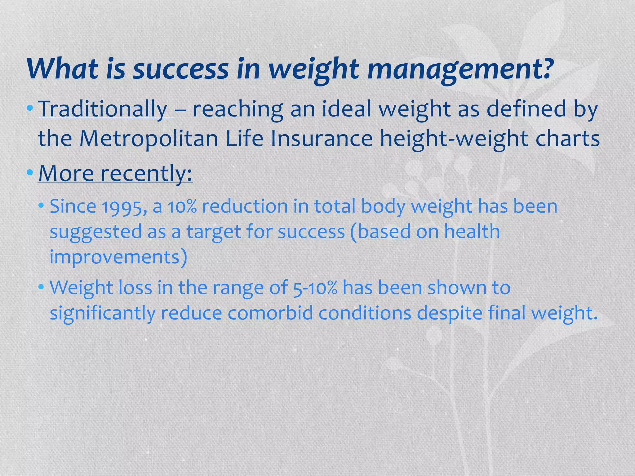 What is success in weight management? 
• Traditionally – reaching an ideal weight as defined by 
the Metropolitan Life Insurance height-weight charts 
•More recently: 
• Since 1995, a 10% reduction in total body weight has been 
suggested as a target for success (based on health 
improvements) 
•Weight loss in the range of 5-10% has been shown to 
significantly reduce comorbid conditions despite final weight. 
 
