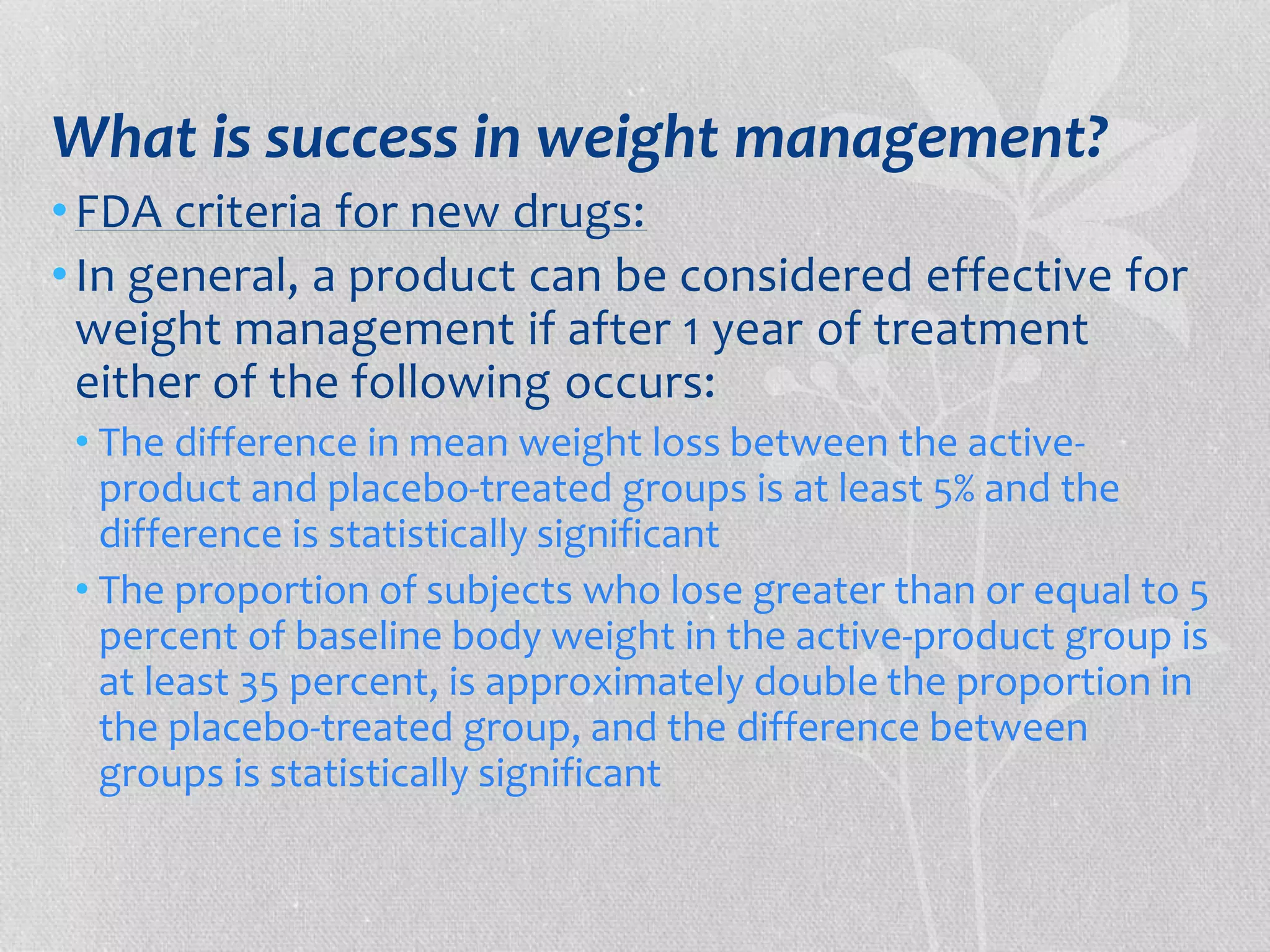 What is success in weight management? 
• FDA criteria for new drugs: 
• In general, a product can be considered effective for 
weight management if after 1 year of treatment 
either of the following occurs: 
• The difference in mean weight loss between the active-product 
and placebo-treated groups is at least 5% and the 
difference is statistically significant 
• The proportion of subjects who lose greater than or equal to 5 
percent of baseline body weight in the active-product group is 
at least 35 percent, is approximately double the proportion in 
the placebo-treated group, and the difference between 
groups is statistically significant 
 