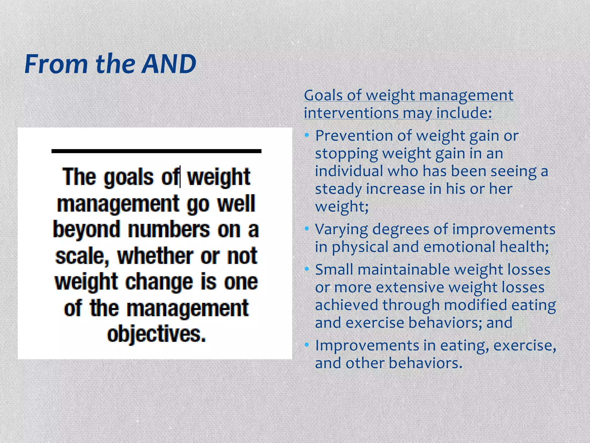 From the AND 
Goals of weight management 
interventions may include: 
• Prevention of weight gain or 
stopping weight gain in an 
individual who has been seeing a 
steady increase in his or her 
weight; 
• Varying degrees of improvements 
in physical and emotional health; 
• Small maintainable weight losses 
or more extensive weight losses 
achieved through modified eating 
and exercise behaviors; and 
• Improvements in eating, exercise, 
and other behaviors. 
 