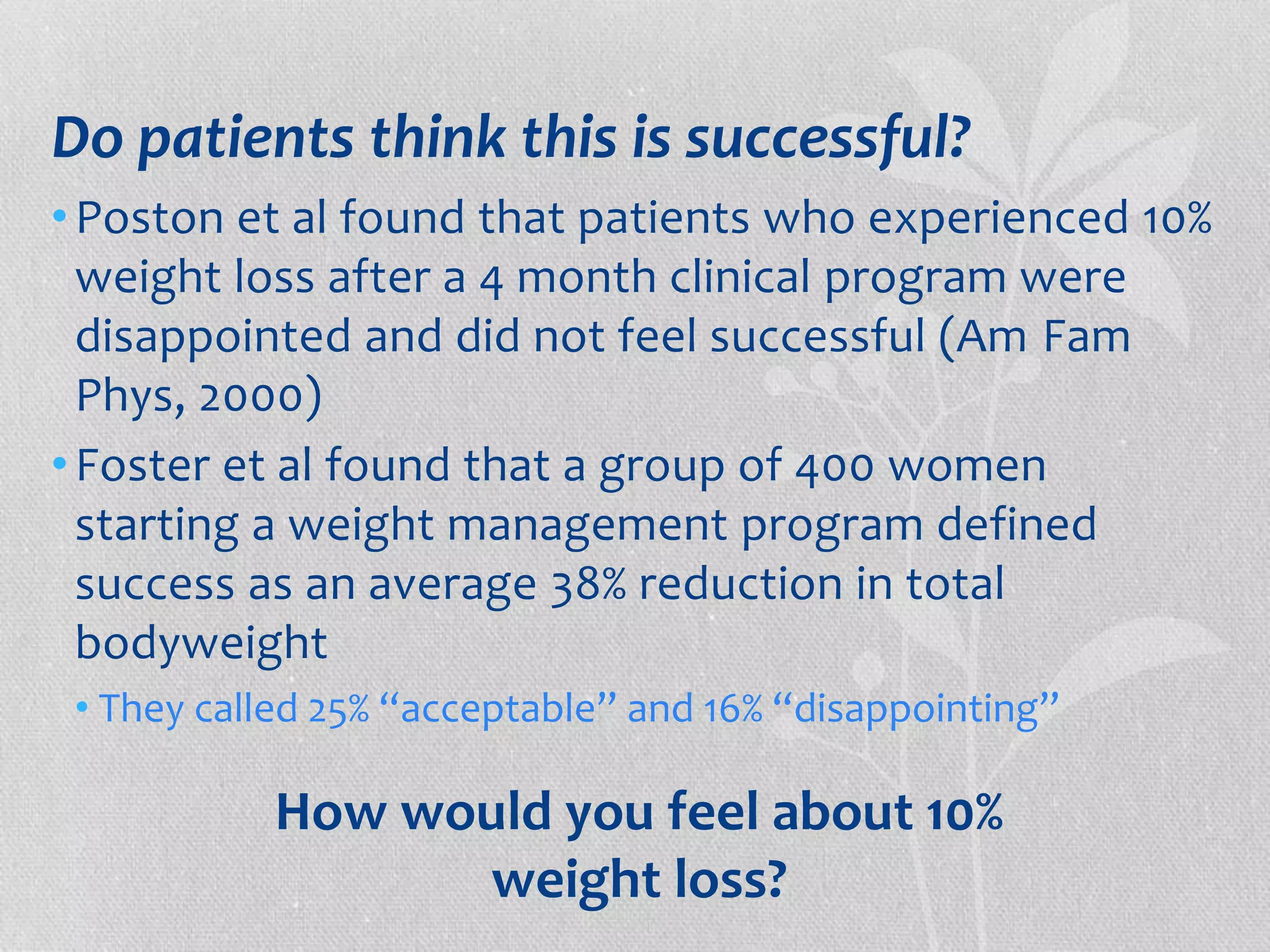 Do patients think this is successful? 
• Poston et al found that patients who experienced 10% 
weight loss after a 4 month clinical program were 
disappointed and did not feel successful (Am Fam 
Phys, 2000) 
• Foster et al found that a group of 400 women 
starting a weight management program defined 
success as an average 38% reduction in total 
bodyweight 
• They called 25% “acceptable” and 16% “disappointing” 
How would you feel about 10% 
weight loss? 
 