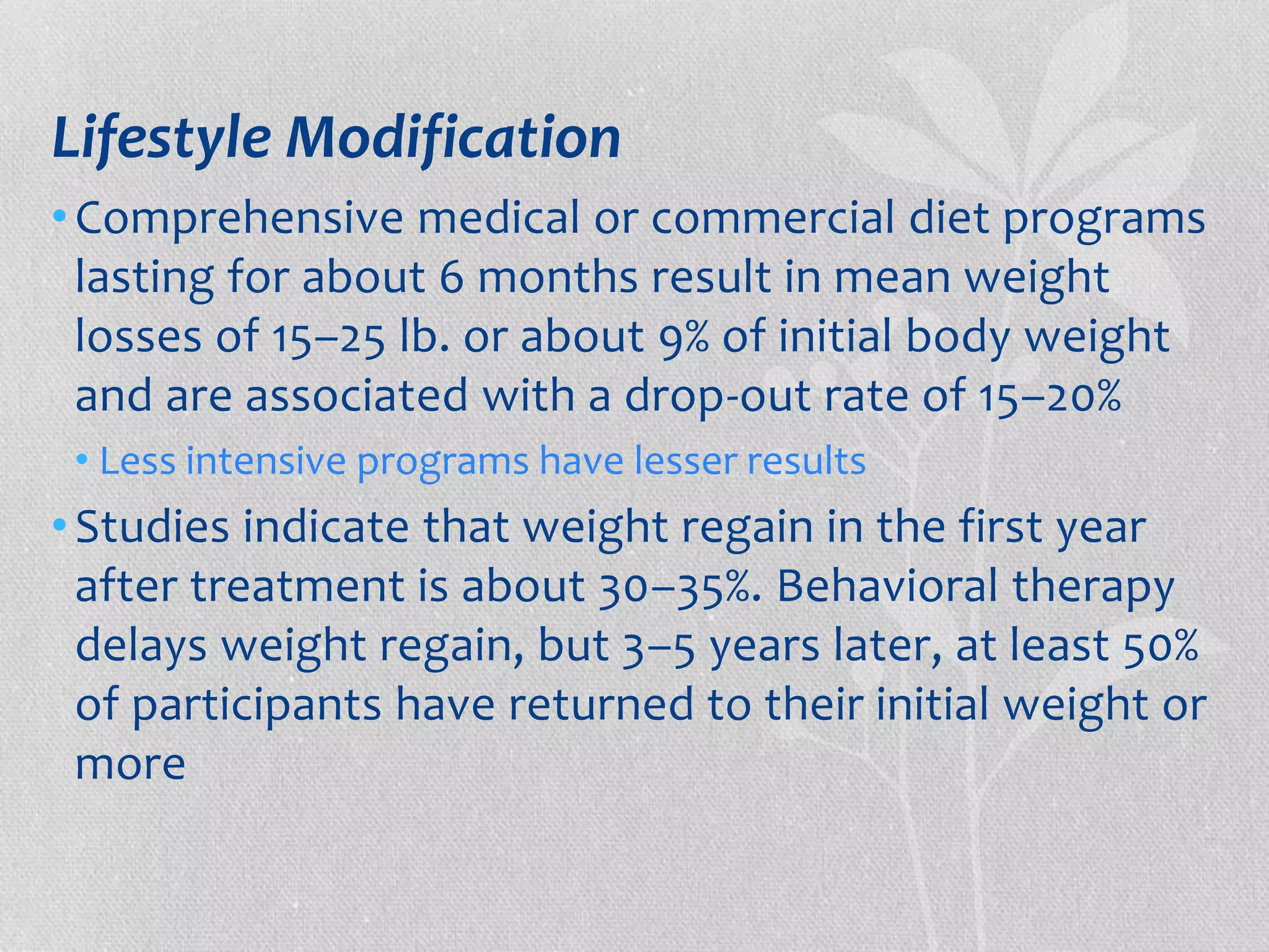 Lifestyle Modification 
• Comprehensive medical or commercial diet programs 
lasting for about 6 months result in mean weight 
losses of 15–25 lb. or about 9% of initial body weight 
and are associated with a drop-out rate of 15–20% 
• Less intensive programs have lesser results 
• Studies indicate that weight regain in the first year 
after treatment is about 30–35%. Behavioral therapy 
delays weight regain, but 3–5 years later, at least 50% 
of participants have returned to their initial weight or 
more 
 