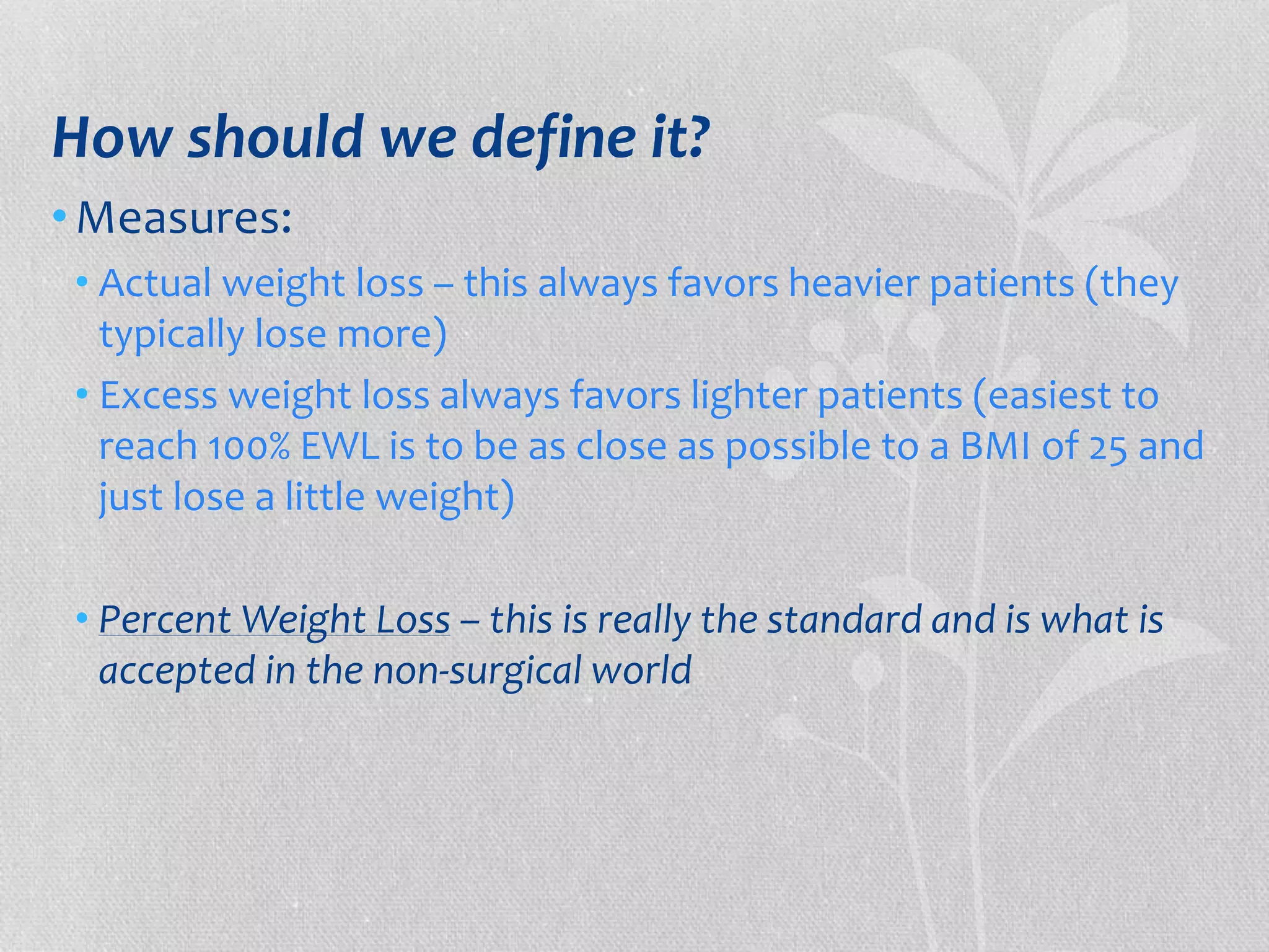 How should we define it? 
•Measures: 
• Actual weight loss – this always favors heavier patients (they 
typically lose more) 
• Excess weight loss always favors lighter patients (easiest to 
reach 100% EWL is to be as close as possible to a BMI of 25 and 
just lose a little weight) 
• Percent Weight Loss – this is really the standard and is what is 
accepted in the non-surgical world 
 