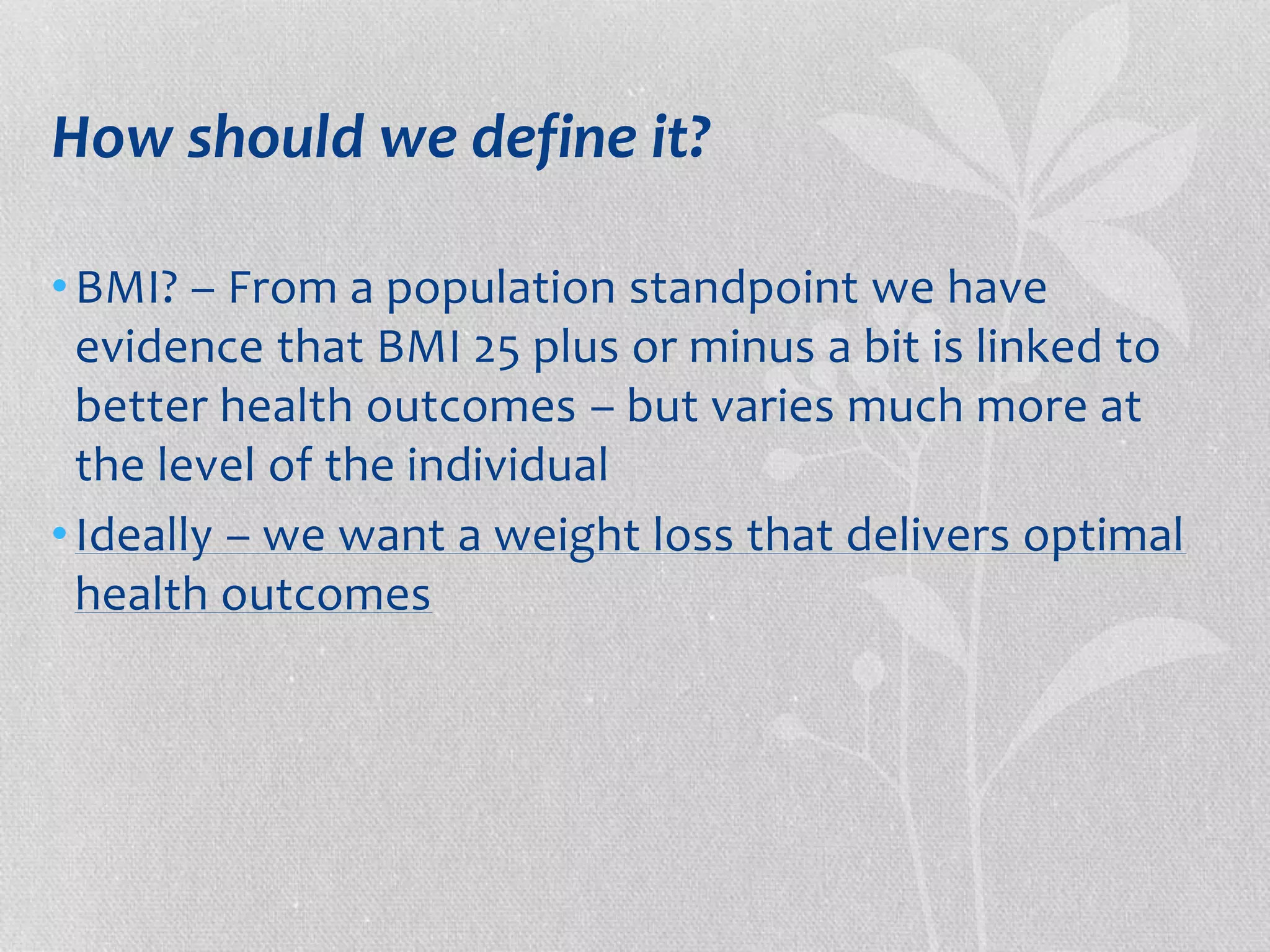 How should we define it? 
•BMI? – From a population standpoint we have 
evidence that BMI 25 plus or minus a bit is linked to 
better health outcomes – but varies much more at 
the level of the individual 
• Ideally – we want a weight loss that delivers optimal 
health outcomes 
 