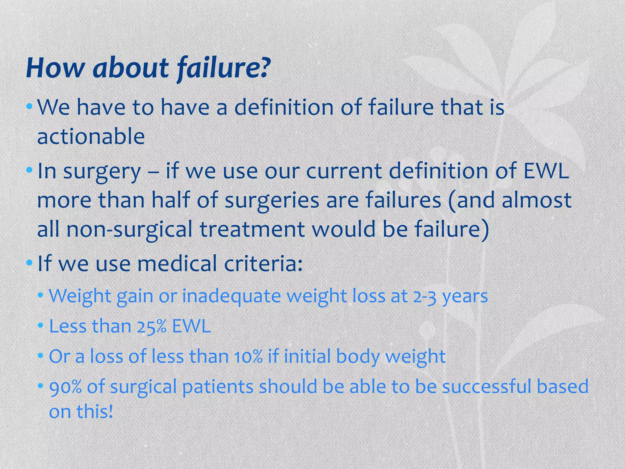 How about failure? 
•We have to have a definition of failure that is 
actionable 
• In surgery – if we use our current definition of EWL 
more than half of surgeries are failures (and almost 
all non-surgical treatment would be failure) 
• If we use medical criteria: 
•Weight gain or inadequate weight loss at 2-3 years 
• Less than 25% EWL 
• Or a loss of less than 10% if initial body weight 
• 90% of surgical patients should be able to be successful based 
on this! 
 