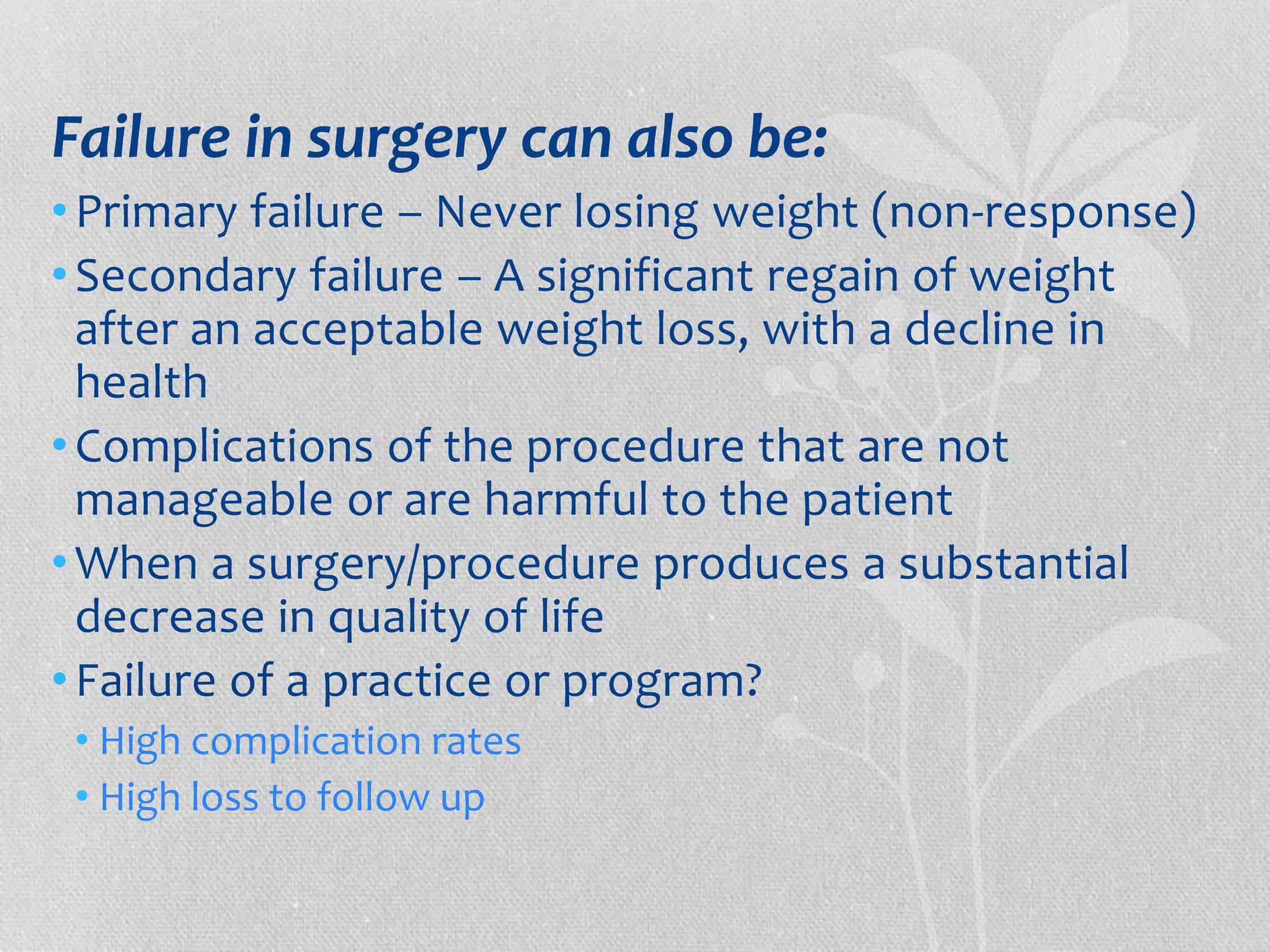Failure in surgery can also be: 
• Primary failure – Never losing weight (non-response) 
• Secondary failure – A significant regain of weight 
after an acceptable weight loss, with a decline in 
health 
• Complications of the procedure that are not 
manageable or are harmful to the patient 
•When a surgery/procedure produces a substantial 
decrease in quality of life 
• Failure of a practice or program? 
• High complication rates 
• High loss to follow up 
 