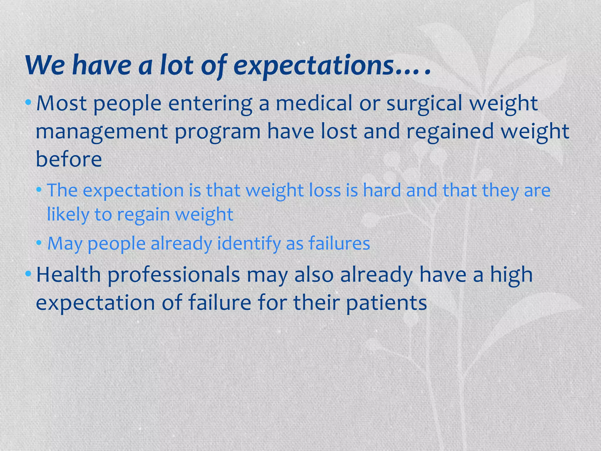 We have a lot of expectations…. 
•Most people entering a medical or surgical weight 
management program have lost and regained weight 
before 
• The expectation is that weight loss is hard and that they are 
likely to regain weight 
• May people already identify as failures 
•Health professionals may also already have a high 
expectation of failure for their patients 
 