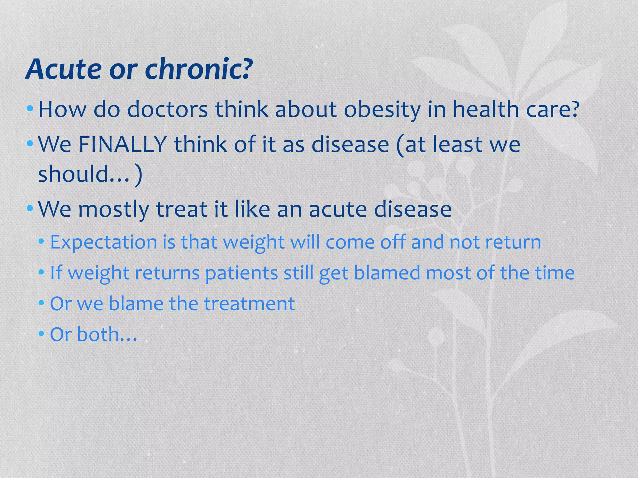 Acute or chronic? 
•How do doctors think about obesity in health care? 
•We FINALLY think of it as disease (at least we 
should…) 
•We mostly treat it like an acute disease 
• Expectation is that weight will come off and not return 
• If weight returns patients still get blamed most of the time 
• Or we blame the treatment 
• Or both… 
 