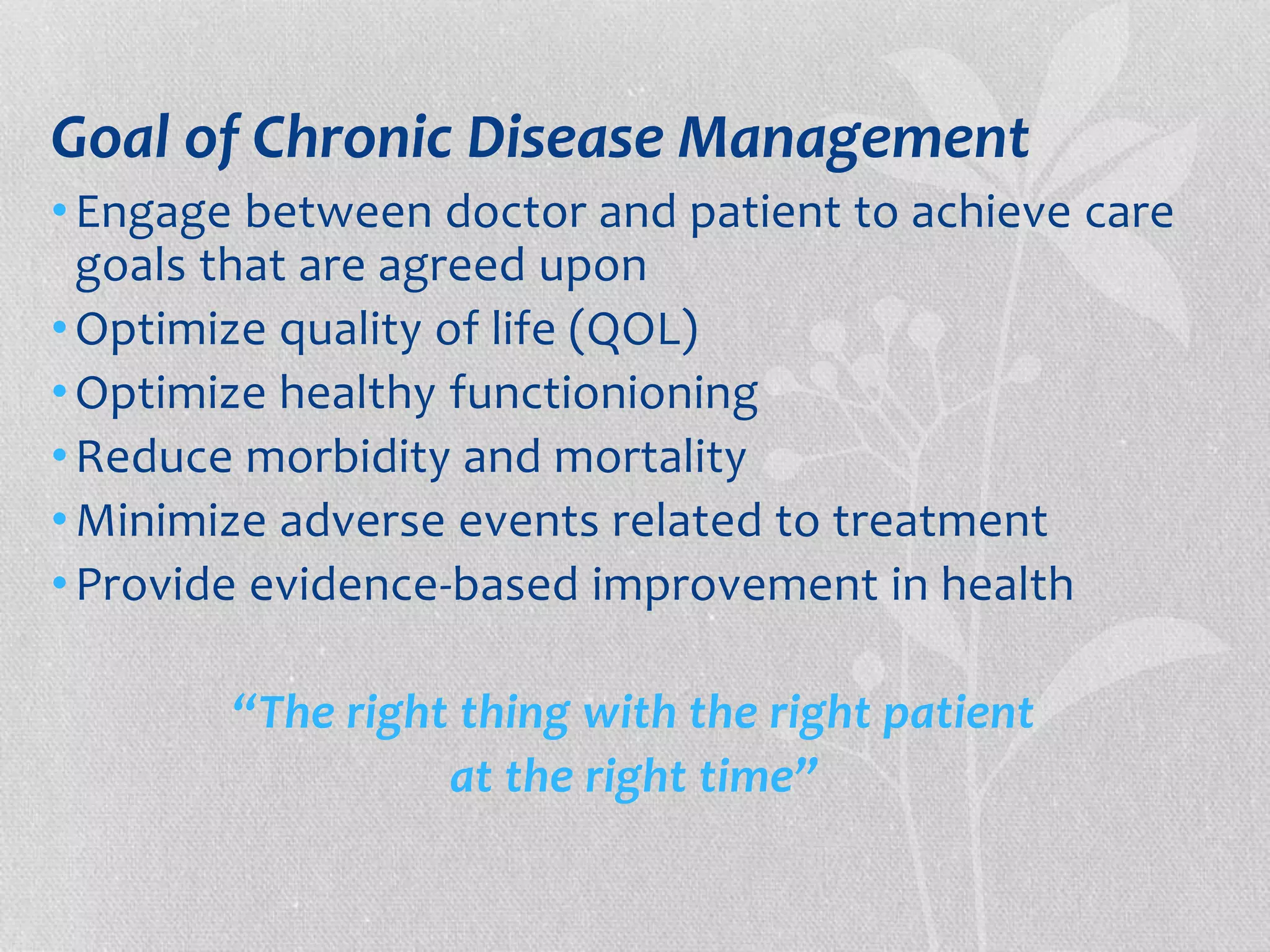 Goal of Chronic Disease Management 
• Engage between doctor and patient to achieve care 
goals that are agreed upon 
•Optimize quality of life (QOL) 
•Optimize healthy functionioning 
•Reduce morbidity and mortality 
•Minimize adverse events related to treatment 
• Provide evidence-based improvement in health 
“The right thing with the right patient 
at the right time” 
 