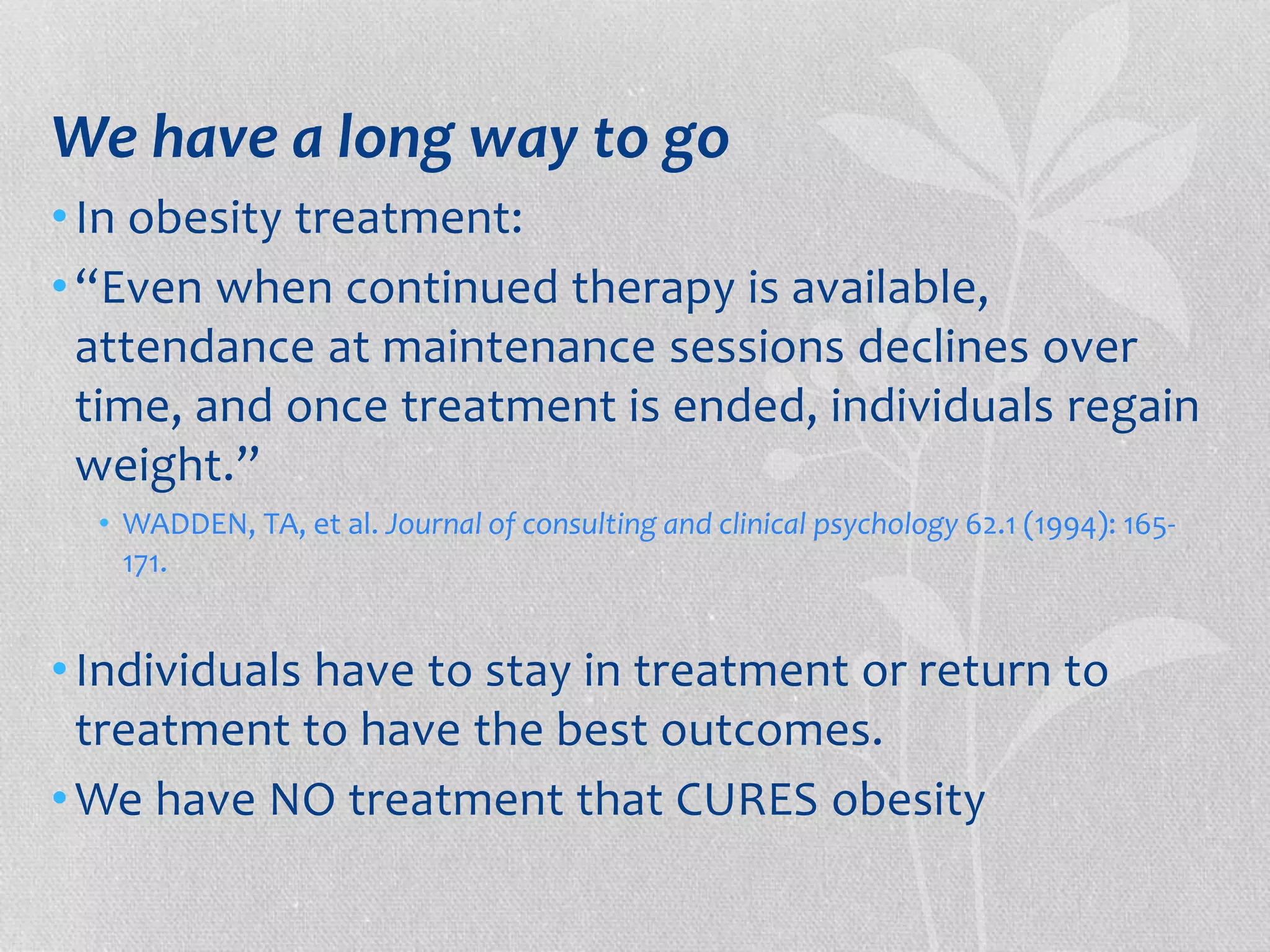 We have a long way to go 
• In obesity treatment: 
• “Even when continued therapy is available, 
attendance at maintenance sessions declines over 
time, and once treatment is ended, individuals regain 
weight.” 
• WADDEN, TA, et al. Journal of consulting and clinical psychology 62.1 (1994): 165- 
171. 
• Individuals have to stay in treatment or return to 
treatment to have the best outcomes. 
•We have NO treatment that CURES obesity 
 