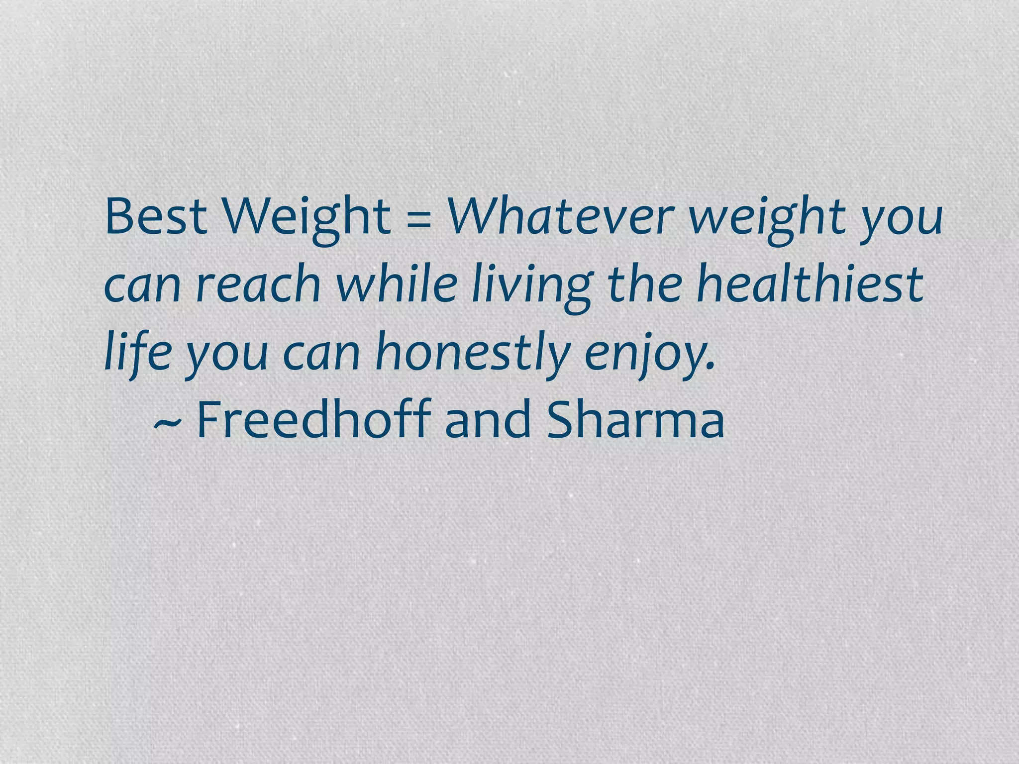 Best Weight = Whatever weight you 
can reach while living the healthiest 
life you can honestly enjoy. 
~ Freedhoff and Sharma 
 