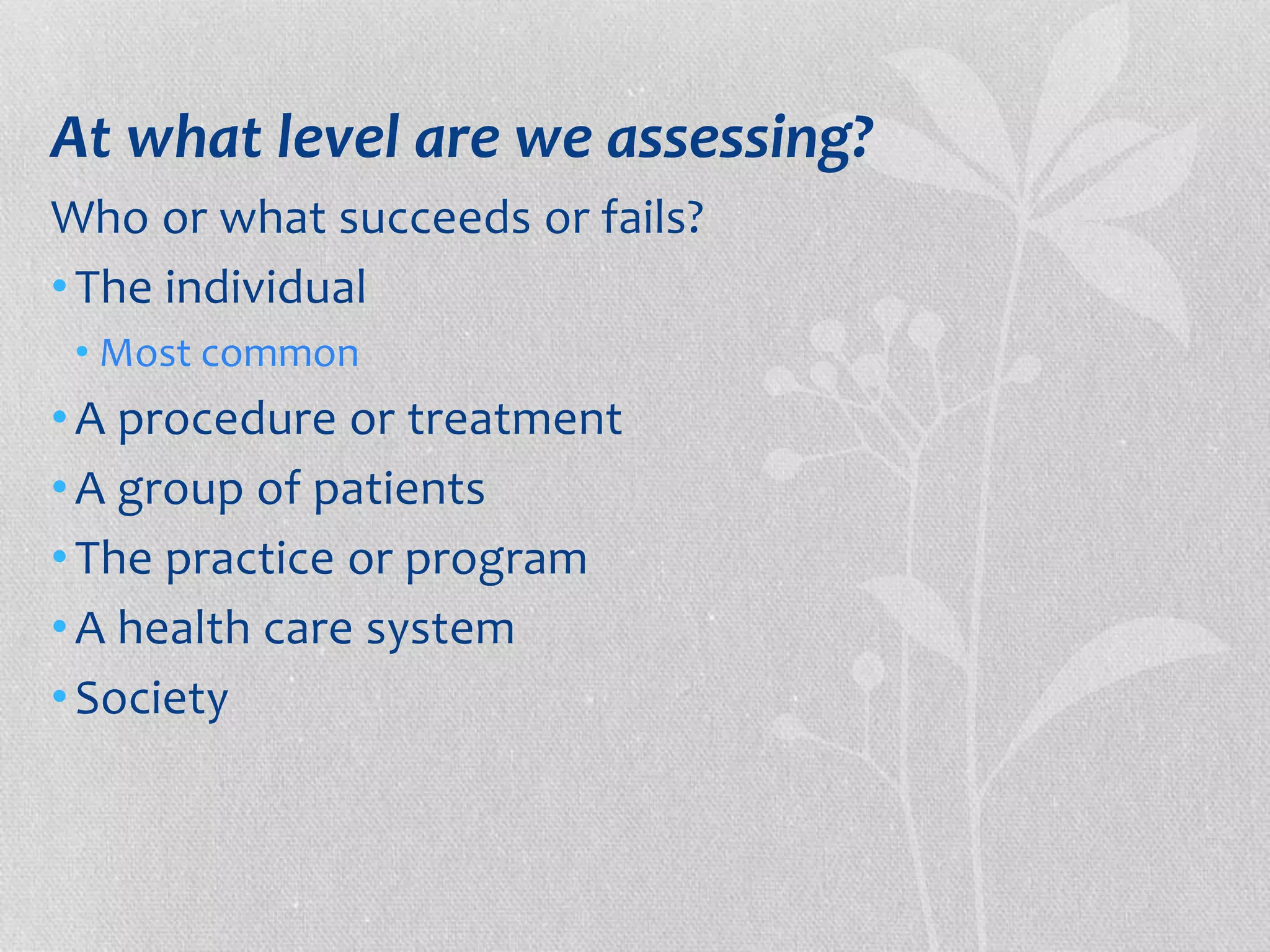 At what level are we assessing? 
Who or what succeeds or fails? 
• The individual 
• Most common 
• A procedure or treatment 
•A group of patients 
• The practice or program 
•A health care system 
• Society 
 