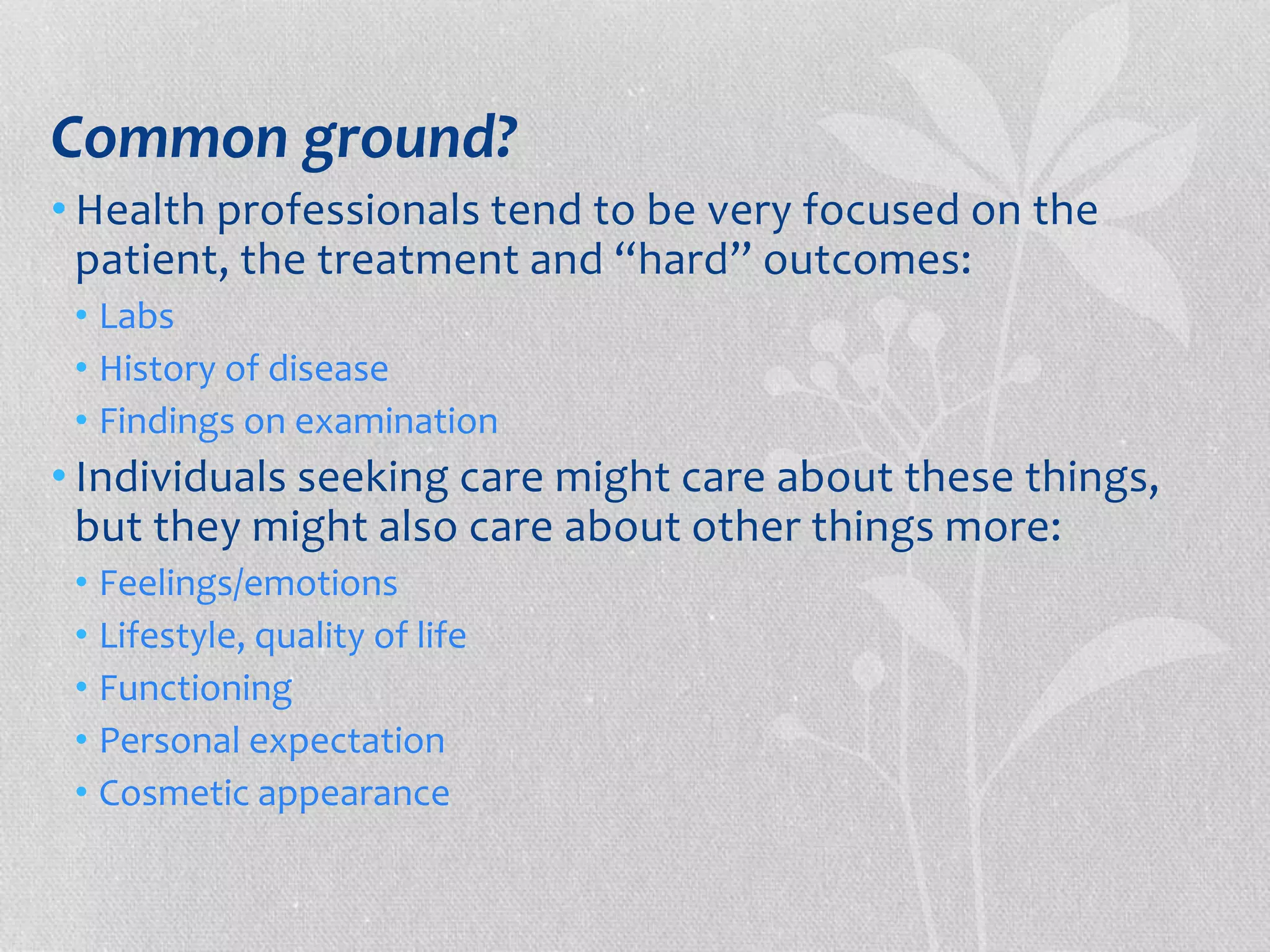 Common ground? 
• Health professionals tend to be very focused on the 
patient, the treatment and “hard” outcomes: 
• Labs 
• History of disease 
• Findings on examination 
• Individuals seeking care might care about these things, 
but they might also care about other things more: 
• Feelings/emotions 
• Lifestyle, quality of life 
• Functioning 
• Personal expectation 
• Cosmetic appearance 
 
