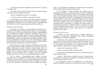 192
– representa um valor muito significativo para seus filhos, sua esposa
e sua própria mãe.
Ao contrário, outros meninos não negros assim como meninas negras
e não negras apontam vantagens da mulher:
– garante a reprodução dos homens e das mulheres;
– é capaz de assumir o cuidado e a educação das crianças.
A este respeito, um dos meninos (de família conjugal recomposta)
chama atenção também para uma desvantagem da mulher que consiste na
possibilidade de engravidar e ter de assumir sozinha a responsabilidade
pelo/a filho/a no caso de o pai da criança não permanecer junto a ela.
Trabalho no espaço doméstico
Entendemos por trabalho no espaço doméstico atividades que se
realizam de modo gratuito e isolado na privacidade da casa para manter a
vida e promover o bem estar da família. Para as crianças, a responsabilidade
por esse trabalho que engloba as atividades consideradas serviço da casa
(limpeza, arrumação do espaço interior da casa ou do pátio, alimentação e
higiene pessoal do membros da família) é essencialmente atribuída à mulher.
Tal significação, contudo, não impede que a participação dos homens nessas
tarefas, particularmente dos meninos, seja vista como adequada à conduta
masculina. Apenas poucos meninos não negros de família conjugal entendem
que tais tarefas são impróprias para os homens executarem.
De modo geral, as crianças valorizam a competência do homem para
realizar tarefas atribuídas à mulher, especialmente em situações em que esta
(adulta, adolescente ou criança) encontra-se ausente porque exerce um
trabalho remunerado fora de casa; ou ainda, em situações emergenciais, por
exemplo, devido à doença da mulher, ao puerpério. No cotidiano dessas
famílias de classes populares não se encontra a figura da empregada
doméstica que executa e, às vezes, até se responsabiliza por tais tarefas.
Para as crianças, a responsabilidade pelo trabalho no espaço
doméstico passa a ser atribuição do homem quando se trata de tarefas que
se destinam à conservação da casa e/ ou de seus equipamentos por meio de
consertos diversos; ela se revela de modo especial em relação à construção
da casa. Tais atividades são percebidas como um trabalho que foge da
193
rotina e requer habilidades culturalmente consideradas como masculinas,
inclusive porque algumas exigem mais força física.
Um dos trabalhos no espaço doméstico que raramente pode ser
fracionado ou postergado — cuidar das crianças e dos idosos é considerado
uma atribuição mais específica da mulher, seja ela adulta, adolescente ou
criança. Nas sociedades capitalistas operou-se uma distinção mais nítida
entre a produção de bens materiais e a reprodução de seres humanos. Os
vínculos imediatos e diretos que a maternidade estabelece com os cuidados
indispensáveis à sobrevivência do bebê são pensados como sendo naturais.
Tais vínculos ampliam-se de forma a englobar tarefas que se destinam à
manutenção (física e psicológica) e à educação das crianças durante seu
desenvolvimento posterior. A atribuição histórica e cultural de tais tarefas
ao gênero feminino perpassa raças e classes sociais, quer as próprias
mulheres tenham gerado as crianças, quer estejam com as crianças por
delegação de que as gerou.
Trabalho em outros espaços
O trabalho em outros espaços inclui o trabalho remunerado e
realizações. As significações apresentadas pelas crianças demonstram
uniformidades mas também ambiguidades.
A maioria das crianças aponta o trabalho remunerado como um dos
valores mais relevantes na vida do homem e, também, da mulher. No caso
do homem, esta valorização parece ser tácita uma vez que essas crianças
não se preocupam em justificá-la. Em se tratando da mulher, contudo,
algumas meninas e alguns meninos oferecem explicações:
– garante maior consumo para os filhos;
– permite um cuidado melhor da saúde dos filhos;
– permite buscar o atendimento dos interesses da mulher bem como a
conquista do que deseja;
– garante a sobrevivência da família. Esta ideia foi expressada por
uma menina e um menino cujas famílias são mantidas, basicamente, por
meio do trabalho assalariado da mãe.
Tais significações, contudo, não impedem que, de modo geral, o
trabalho remunerado da mulher seja concebido pelas crianças como sendo
 