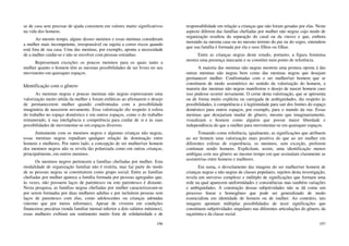 196
se de casa sem precisar de ajuda consistem em valores muito significativos
na vida dos homens.
Ao mesmo tempo, alguns desses meninos e essas meninas consideram
a mulher mais incompetente, irresponsável ou sujeita a correr riscos quando
está fora de sua casa. Uma das meninas, por exemplo, aponta a necessidade
de a mulher cuidar-se e não se envolver com pessoas estranhas.
Representam exceções os poucos meninos para os quais tanto a
mulher quanto o homem têm as mesmas possibilidades de ser livres no seu
movimento em quaisquer espaços.
Identificação com o gênero
As meninas negras e poucas meninas não negras expressaram uma
valorização muito nítida da mulher e foram enfáticas ao afirmarem o desejo
de permanecerem mulher quando confrontadas com a possibilidade
imaginária de nascerem novamente. Essa valorização diz respeito à esfera
do trabalho no espaço doméstico e em outros espaços, como o do trabalho
remunerado, à sua inteligência e competência para cuidar de si e às suas
possibilidades de movimentar-se em espaços diversos.
Juntamente com os meninos negros e algumas crianças não negras,
essas meninas negras repudiam qualquer relação de dominação entre
homens e mulheres. Por outro lado, a concepção de ser mulher/ser homem
dos meninos negros não se revela tão polarizada como em outras crianças,
principalmente, em outros meninos.
Os meninos negros pertencem a famílias chefiadas por mulher. Esta
modalidade de organização familiar não é restrita, mas faz parte do modo
de as pessoas negras se constituírem como grupo social. Entre as famílias
chefiadas por mulher aparece a família formada por pessoas agregadas que,
às vezes, não possuem laços de parentesco ou este parentesco é distante.
Nesta pesquisa, as famílias negras chefiadas por mulher caracterizavam-se
por serem formadas por duas mulheres adultas e por incluírem pessoas sem
laços de parentesco com elas, como adolescentes ou crianças adotadas
(mesmo que por meios informais). Apesar de viverem em condições
financeiras precárias (renda familiar mensal inferior a dois salários mínimos),
essas mulheres exibiam um sentimento muito forte de solidariedade e de
197
responsabilidade em relação a crianças que não foram geradas por elas. Neste
aspecto diferem das famílias chefiadas por mulher não negras cujo modo de
organização resultou da separação do casal ou da viuvez e que, embora
morando na mesma casa ou no mesmo terreno do pai ou do sogro, entendem
que sua família é formada por ela e seus filhos ou filhas.
Entre as crianças negras deste estudo, portanto, a figura feminina
mostra uma presença marcante e se constitui num ponto de referência.
A maioria das meninas não negras mostrou uma postura oposta à das
outras meninas não negras bem como das meninas negras que desejam
permanecer mulher. Confrontadas com o ser mulher/ser homem que se
constituem de modo assimétrico no sentido da valorização do homem, a
maioria das meninas não negras manifestou o desejo de nascer homem caso
isso pudesse ocorrer novamente. O cerne desta valorização, que se apresenta
ou de forma muito explícita ou carregada de ambiguidades, diz respeito às
possibilidades, à competência e à legitimidade para sair dos limites do espaço
doméstico para outros espaços, por exemplo, para o mundo da rua. Essas
meninas que desejariam mudar de gênero, mesmo que imaginariamente,
visualizam o homem como alguém que possui maior liberdade e
independência do que a mulher para movimentar-se em quaisquer espaços.
Tomando como referência, igualmente, as significações que atribuem
ao ser homem uma valorização mais positiva do que ao ser mulher em
diferentes esferas de experiência, os meninos, sem exceção, preferem
continuar sendo homens. Explicitam, assim, uma identificação menos
ambígua com seu gênero ao mesmo tempo em que assinalam claramente as
assimetrias entre homens e mulheres.
Em suma, o desvelamento das imagens do ser mulher/ser homem de
crianças negras e não negras de classes populares, sujeitos desta investigação,
revela um universo complexo e múltiplo de significações que formam uma
rede na qual aparecem uniformidades e consistências mas também variações
e ambiguidades. A construção dessas subjetividades não se dá como um
processo linear e homogêneo que pode ser generalizado de modo
essencialista em identidade de homem ou de mulher. Ao contrário, tais
imagens apontam múltiplas possibilidades de tecer significações que
constituem subjetividades singulares nas diferentes articulações do gênero, da
raça/etnia e da classe social.
 