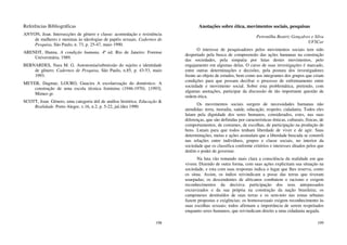 198
Referências Bibliográficas
ANYON, Jean. Intersecções de gênero e classe: acomodação e resistência
de mulheres e meninas às ideologias de papéis sexuais. Cadernos de
Pesquisa, São Paulo, n. 73, p. 25-47, maio 1990.
ARENDT, Hanna. A condição humana. 4ª ed. Rio de Janeiro: Forense
Universitária, 1989.
BERNARDES, Nara M. G. Autonomia/submissão do sujeito e identidade
de gênero. Cadernos de Pesquisa, São Paulo, n.85, p. 43-53, maio
1993.
MEYER, Dagmar, LOURO, Guacira A escolarização do doméstico. A
construção de uma escola técnica feminina (1946-1970). [1993].
Mimeo gr.
SCOTT, Joan. Gênero, uma categoria útil de análise histórica. Educação &
Realidade. Porto Alegre, v.16, n.2, p. 5-22, jul./dez 1990.
199
Anotações sobre ética, movimentos sociais, pesquisas
Petronilha Beatriz Gonçalves e Silva
UFSCar
O interesse de pesquisadores pelos movimentos sociais tem sido
despertado pela busca de compreensão das ações humanas na construção
das sociedades, pela simpatia por lutas destes movimentos, pelo
engajamento em algumas delas. O curso de suas investigações é marcado,
entre outras determinações e decisões, pela postura dos investigadores
frente ao objeto de estudos, bem como aos integrantes dos grupos que criam
condições para que possam decifrar o processo de enfrentamento entre
sociedade e movimento social. Sobre esta problemática, pretendo, com
algumas anotações, participar da discussão de tão importante questão de
ordem ética.
Os movimentos sociais surgem de necessidades humanas não
atendidas: terra, moradia, saúde, educação, respeito, cidadania. Todos eles
lutam pela dignidade dos seres humanos, considerados, estes, nas suas
diferenças, que são definidas por características étnicas, culturais, físicas, de
comportamentos, de costumes, de escolhas, de participação na produção de
bens. Lutam para que todos tenham liberdade de viver e de agir. Suas
determinações, metas e ações assinalam que a liberdade buscada se constrói
nas relações entre indivíduos, grupos e classe sociais, no interior da
sociedade que os classifica conforme critérios e interesses ditados pelos que
detêm o poder de governar.
Na luta vão tomando mais clara a consciência da realidade em que
vivem. Dizendo de outra forma, com suas ações explicitam sua situação na
sociedade, e esta com suas respostas indica o lugar que lhes reserva, como
os situa. Assim, os índios reivindicam a posse das terras que tiveram
usurpadas; os descendentes de africanos combatem o racismo e exigem
reconhecimentos da decisiva participação dos seus antepassados
escravizados e da sua própria na construção da nação brasileira; os
camponeses destituídos de suas terras e os sem-teto nas zonas urbanas
fazem propostas e exigências; os homossexuais exigem reconhecimento às
suas escolhas sexuais; todos afirmam a importância de serem respeitados
enquanto seres humanos, que reivindicam direito a uma cidadania negada.
 