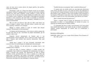 24
outro, de estar com os outros através de relação pacífica, não pacífica-
morta, mas exuberante.
Pensamento e ação, eis a tônica das relações sociais na sua origem,
reprodução e difusão. E qualquer prática ou teoria que não inclua o homem
concreto nas várias áreas científicas, sociais, políticas, o exclui. Não há
meio termo. Por isto há uma forte relação dialética de conflito entre a ética
e as relações sociais. Enquanto a ética propõe a efetividade dos princípios
humanos os mais essenciais, por outro lado as sociedades se estruturam,
desestruturam e reestruturam em novas concepções, atendendo aos novos
anseios da humanidade.
Mas em todo este processo algo salta aos olhos como básico em
todos os tempos e culturas: nunca será ético tolerar a miséria, dar vazão
livre à injustiça, violentar-se na corrupção.
Mudam os tempos, mudam as visões de mundo. Que direção
tomamos? Humanização ou desumanização?
Se optamos pela desumanização, a ética torna-se estética, porque não
há nada mais belo do que a descoberta da própria humanidade, que dá
sentido e valor à vida.
Enquanto houver peregrinação do homem para o seu
aperfeiçoamento, haverá esperança, talvez a palavra de mais sentido ético
para o homem, tudo inserido num processo democrático. Mas qual
democracia?
Aquela que é sempre e de novo inventada, reinventada, num
exercício crítico de transformação da realidade pela conscientização.
Como a liberdade, ela não pré-existe em qualquer barro a ser
moldado, pois é conquista.
Como em todos os sistemas, admite-se o conflito gerador das
contradições. Sem conflito há a estagnação dos totalitarismos, nos quais o
poder é exercido sem controle. Nas democracias de todas as formas
(familiar, escolar, governamental, etc.) deve o controle ser o olhar que
aponta para a autonomia e que admite a diversidade. O grande perigo é
idealizarmos todo um ritual democrático fora de nós e não dentro de nós.
Praticarmos uma hipocrisia cuja embalagem é caiada por dentro.
25
Também devemos nos perguntar: Qual o sentido da democracia?
A resposta pelo seu sentido talvez nos seja dada pela democracia
como moral, que pode nos levar a um estado de justiça. Isto embasado no
fato de que há no coração do homem o desejo de uma sociedade do homem,
pelo homem e para o homem. E talvez nesta grandeza esteja justamente a
sua fraqueza. Colocando-se como meio e fim, como um círculo concêntrico,
o homem se esquece de sua visão transcendente, para além de seus limites.
Qual o sentido emocional da democracia?
Talvez a resposta esteja no prazer da democracia, de vivê-la no
intercâmbio de ideias, na responsabilidade da emissão de juízos, na
esperança da mudança para um mundo solidário.
E a mensagem que deixo a todos é que possamos viver neste prazer
num amanhã bem próximo, num mundo em que as relações sociopolítico-
culturais estejam impregnadas de sentido ético na comunicação e
participação.
Referência bibliográfica
EINSTEIN, Albert. Como vejo o mundo. Rio de Janeiro: Nova Fronteira. 6ª.
Ed., 1981. p.104.
 