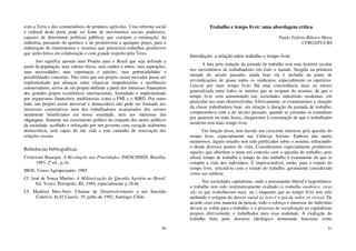 30
com a Terra e dos consumidores de produtos agrícolas. Uma reforma social
e cultural deste porte pode ser fonte de movimentos sociais poderosos,
capazes de determinar políticas públicas que corrijam a orientação. da
indústria, passando do químico e do produtivista a qualquer preço, para a
elaboração de instrumentos e insumos que potenciem trabalhos produtivos
que serão feitos em colaboração e com grande respeito pela Terra.
Isto significa apostar num Projeto para o Brasil que seja definido a
partir da população, seus valores éticos, seus sonhos e mitos, suas aspirações,
suas necessidades, suas esperanças e paixões, suas potencialidades e
possibilidades concretas. Não creio que um projeto assim inovador possa ser
implementado por alianças entre oligarcas empedernidos e neoliberais
conservadores, servos de um projeto definido a partir dos interesses financeiros
dos grandes grupos econômicos internacionais, formulado e implementado
por organismos financeiros multilaterais como o FMI e o BIRD. Por outro
lado, um projeto assim universal e democrático não pode ser limitado aos
interesses corporativos nem dos trabalhadores assalariados dos setores
atualmente beneficiados em nossa sociedade, nem aos interesses das
oligarquias. Somente um crescimento político do conjunto dos atores políticos
da sociedade, acolhido e reforçado por um governo com vocação realmente
democrática, será capaz de dar vida a este caminho de renovação das
relações sociais.
Referências bibliográficas
Cristovam Buarque. A Revolução nas Prioridades. INESC/INED, Brasília,
1993, 2ª ed., p.16.
IBGE, Censo Agropecuário, 1985.
Cf. José de Souza Martins. A Militarização da Questão Agrária no Brasil,
Ed. Vozes, Petrópolis, RJ, 1984, especialmente p.28-6l.
Cf. Manfred Max-Neet. Chamar de Desenvolvimento a um Suicídio
Coletivo. In El Canelo, 35, julho de 1992, Santiago, Chile.
31
Trabalho e tempo livre: uma abordagem crítica
Paulo Valério Ribeiro Maya
UFRGS/PUCRS
Introdução: a relação entre trabalho e tempo livre
A luta pela redução da jornada de trabalho tem uma história secular
nos movimentos de trabalhadores em todo o mundo. Surgida na primeira
metade do século passado, ainda hoje ela é incluída na pauta de
reivindicações de quase todos os sindicatos, especialmente os operários.
Luta-se por mais tempo livre. Há uma concordância mais ou menos
generalizada entre todos os autores que se ocupam do assunto, de que o
tempo livre vem aumentando nas sociedades industriais modernas, em
particular nas mais desenvolvidas. Efetivamente, se examinarmos a situação
da classe trabalhadora hoje, em relação à duração da jornada de trabalho,
comparando-a com a do século passado, quando as jornadas se estendiam
por quatorze ou mais horas, chegaremos à constatação de que o trabalhador
moderno tem mais tempo livre.
Em função disso, tem havido um crescente interesse pela questão do
tempo livre, especialmente nas Ciências Sociais. Embora não muito
numerosos, alguns estudos tem sido publicados sobre o assunto, enfocando-
o desde diversos pontos de vista. Consideramos especialmente produtivos
aqueles que abordam o tema em conexão com a questão do trabalho, pois
afinal, tempo de trabalho e tempo de não trabalho é exatamente do que se
compõe a vida dos indivíduos. É imprescindível, então, para o estudo do
tempo livre, articulá-lo com o estudo do trabalho, geralmente considerado
como sua antítese.
Nas sociedades capitalistas, onde o pensamento liberal é hegemônico,
o trabalho tem sido sistematicamente exaltado (o trabalho enobrece, ricos
são os que trabalharam mais, etc.) enquanto que ao tempo livre tem sido
atribuído o estigma do desvio social (o ócio é o pai de todos os vícios). De
acordo com esta maneira de pensar, todo o esforço e interesse do indivíduo
devem se voltar para o trabalho, e o processo de socialização no capitalismo
prepara efetivamente o trabalhador para essa realidade. A exaltação do
trabalho feita pelo discurso ideológico dominante funciona como
 