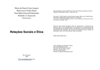 Maria da Graça Correa Jacques
Maria Lucia Tiellet Nunes
Nara Maria Guazzelli Bernardes
Pedrinho A. Guareschi
Organizadores
Relações Sociais e Ética
Rio de Janeiro
2008
Maria da Graça Correa Jacques
s
Nara Maria Guazzelli Bernardes
Relações Sociais e Ética
Esta publicação é parte da Biblioteca Virtual de Ciências Humanas do Centro
Edelstein de Pesquisas Sociais – www.bvce.org
Copyright © 2008, Maria da Graça Correa Jacques; Maria Lucia Tiellet Nunes;
Nara Maria Guazzelli Bernardes; Pedrinho A. Guareschi
Copyright © 2008 desta edição on-line: Centro Edelstein de Pesquisas Sociais
Ano da última edição: 1995
Nenhuma parte desta publicação pode ser reproduzida ou transmitida por
qualquer meio de comunicação para uso comercial sem a permissão escrita
dos proprietários dos direitos autorais. A publicação ou partes dela podem ser
reproduzidas para propósito não comercial na medida em que a origem da
publicação, assim como seus autores, seja reconhecida.
ISBN 978-85-99662-89-2
Centro Edelstein de Pesquisas Sociais
www.centroedelstein.org.br
Rua Visconde de Pirajá, 330/1205
Ipanema – Rio de Janeiro – RJ
CEP: 22410-000. Brasil
Contato: bvce@centroedelstein.org.br
 