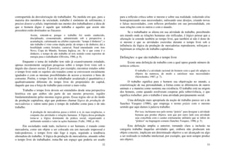 32
contrapartida da desvalorização do trabalhador. Na medida em que, para a
maioria dos membros da sociedade, trabalho é sinônimo de sofrimento, é
preciso dourar a pílula, imprimindo nas mentes dos trabalhadores a ideia de
que o homem digno é aquele que trabalha e aqueles que assim não
procedem estão destinados ao fracasso.
Assim, entende-se porque o trabalho foi sendo enaltecido,
disciplinado, cronometrado, administrado sob a perspectiva a
acumulação, culminando na célebre expressão: “tempo é dinheiro”; o
não trabalho é visto como dupla perda: de tempo e de dinheiro; daí a
hostilidade contra feriados, carnaval, Natal emendando com Ano
Novo, Copa do Mundo, Semana Inglesa, etc. Se o que conta é o
dinheiro, o tempo de não trabalho só tem sentido como repositor de
energia para o trabalhador (Oliveira, 1986, p. 8).
Enquanto o tema do trabalho tem sido já exaustivamente estudado,
apenas recentemente surgiram pesquisas sobre o tempo livre visto sob o
ângulo das classes sociais. É possível, por exemplo, encontrar estudos sobre
o tempo livre onde os sujeitos são tratados como se estivessem socialmente
igualados e com as mesmas possibilidades de acesso a recursos e bens de
consumo. Porém, o tempo livre do trabalhador assalariado é quantitativa e
qualitativamente diferente do tempo livre do proprietário do capital,
daquele que usa a força de trabalho para extrair a mais-valia.
Trabalho e tempo livre devem ser entendidos desde uma perspectiva
histórica em que ambos são parte de um mesmo processo, regidos
fundamentalmente pelas mesmas regras gerais. Essas regras são as do modo
de produção capitalista, algo que podemos chamar lógica da produção de
mercadorias e valem tanto para o tempo de trabalho como para o de não
trabalho.
A produção de mercadorias passa a referir a si, às suas exigências, o
conjunto das atividades e relações humanas. A lógica dessa produção
torna-se a lógica dominante da prática social, organizando e
atribuindo sentido e valor às ações humanas (Valle, 1988, p. 46).
Em sociedades onde tudo, inclusive o ser humano, é tratado como
mercadoria, como um objeto a ser colocado em um mercado impessoal e
todo-poderoso, o tempo livre não foge à regra, seguindo a tendência
alienadora do trabalho. A lógica da produção de mercadorias, atuando sobre
o tempo livre do trabalhador, toma-lhe um espaço que poderia ser usado
33
para a reflexão crítica sobre si mesmo e sobre sua realidade, reduzindo e/ou
homogeneizando suas necessidades, sufocando seus desejos, criando novas
e falsas necessidades, com reflexos profundos em sua personalidade, em
suas relações com os outros e com o mundo.
Se o trabalhador se aliena em sua atividade de trabalho, percebendo
um mundo onde as relações humanas são reificadas, é lógico pensar que a
alienação se estende também ao tempo livre, que também aí não é dono de
si mesmo e que as atividades exercidas durante o tempo livre sob a
influência da lógica da produção de mercadorias reproduzem, reforçam e
legitimam as relações de trabalho capitalistas.
Definições: o que são trabalho e tempo livre
Existe uma definição de trabalho com a qual opera grande número de
teóricos críticos:
O trabalho é a atividade racional do homem com a qual ele adapta os
objetos da natureza, de modo a satisfazer suas necessidades
(Sávtchenko, 1987, p. 7).
O trabalho significa para o homem sua objetivação no mundo, a
exteriorização de sua personalidade, a forma como se diferenciou de outros
animais e a maneira como sustenta sua existência. O trabalho está na origem
dos homens, como quando resolveram cooperar pela sobrevivência, o que
significa trabalhar, pois o trabalho é uma atividade precipuamente social.
Uma definição mais apropriada da noção de trabalho parece ser a de
Sanchez Vasquez (1986), que emprega o termo práxis com o mesmo
sentido que aqui damos à palavra trabalho:
Por isso, inclinamo-nos pelo termo “práxis” para designar a atividade
humana que produz objetos, sem que por outro lado esta atividade
seja concebida com o caráter estritamente utilitário que se infere do
“prático” na linguagem comum (Sanchez Vasquez, 1986, p. 5).
Esta definição amplia a anterior, tornando clara a inclusão na
categoria trabalho daquelas atividades que, embora não produzam um
objeto concreto, implicam um determinado objetivo a ser alcançado ou algo
a ser realizado (o trabalho intelectual, por exemplo, que nem sempre produz
um objeto).
 