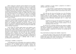 34
Sobre o tempo livre, expressão à qual nos filiamos em nosso estudo,
não há uma concordância geral dos autores em relação ao seu significado.
Muitos entendem que tempo livre confunde-se com todo o tempo de não
trabalho que inclui, por exemplo, as horas dedicadas ao sono, à alimentação
e à higiene pessoal. Estes autores preferem usar as palavras lazer ou ócio e
encontramos frequentemente na literatura o emprego destas palavras com o
mesmo sentido que aqui damos a tempo livre, embora outras vezes tenham
um sentido mais restrito. E o caso da palavra ócio, muitas vezes empregada
para designar o tempo em que o indivíduo permanece sem realizar
quaisquer atividades, principalmente físicas (mesmo esportes ou jogos) fora
de seu tempo de trabalho.
Preferimos entretanto a expressão tempo livre por nos parecer mais
significativa e sugestiva daquilo que desejamos expressar. Além disso, não
carrega de modo geral outras conotações associadas, como é o caso da
palavra lazer, geralmente relacionada com diversão e recreação; ou da
palavra ócio, que além do significado mencionado acima, possui um sentido
negativo, depreciativo, em função da referida valorização do trabalho pelo
discurso ideológico hegemônico.
Assim, tempo livre significa aquele tempo de não trabalho em que
não há uma atividade imposta desde fora ou autoimposta, quando o
indivíduo pode escolher livremente aquilo com que deseja ocupar-se (ou
não ocupar-se). Ficam portanto excluídos da noção de tempo livre o período
dedicado às tarefas domésticas (na maior parte dos casos obrigatórias,
especialmente para as mulheres), bem como o tempo dedicado ao sono,
alimentação e demais necessidades físicas. A chave para a compreensão do
conceito de tempo livre é a ideia de nãoobrigatoriedade, não imposição de
qualquer espécie, pressupondo que o indivíduo tenha ao menos a
possibilidade de escolher livremente.
A Psicologia, o trabalho e o tempo livre
A Psicologia pouco tem se preocupado com as questões do trabalho e
do tempo livre. Afora as chamadas Psicologia do Trabalho, Organizacional
ou Industrial, etc., cuja intenção jamais foi entender o homem, mas
aumentar sua produtividade no trabalho em benefício dos detentores do
35
“capital, o psicólogos em geral omitem a perspectiva de entender o
indivíduo também por seu trabalho.
... o saber psicológico se mantém pudicamente afastado das relações
de produção, ou seja, do homem concreto, e tem se exilado na família
como único instrumento de análise social do homem. (Codo, 1993, p.
51).
Já foi dito que não existe uma Psicologia, mas várias Psicologias,
dependendo da visão de mundo e de homem que sustenta as diversas
tendências dentro do campo psicológico. Trata-se de um viés ideológico
evidente que torna o corpo de conhecimentos que chamamos Psicologia um
conjunto de teorias dificilmente relacionadas entre si e muitas vezes
conflitantes.
O problema está em que estas áreas (da Psicologia) não são áreas, no
sentido de uma delimitação do fenômeno a ser abordado, são
concepções diferentes a respeito do mesmo fenômeno e de suas
determinações (Codo, 1993, p. 30).
Já é hora pois de os psicólogos dedicarem mais atenção ao trabalho,
integrando-o a uma perspectiva mais geral do ser humano, pois o trabalho é
uma dimensão fundante da personalidade do homem e uma categoria
central para a análise e compreensão do indivíduo e da sociedade que ele
constrói e transforma.
Uma visão histórica da relação entre trabalho e tempo livre
Existem duas grandes vertentes através das quais podemos analisar a
evolução histórica do binômio trabalho/tempo livre na cultura ocidental. A
primeira delas agrupa várias linhas de pensamento com a característica
comum que denominaremos valorização do tempo livre.
 