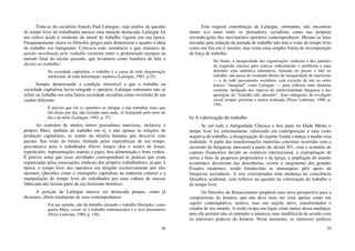 38
Trata-se do socialista francês Paul Lafargue, cuja análise da questão
do tempo livre do trabalhador merece uma menção destacada. Lafargue foi
um crítico ácido e virulento da moral do trabalho vigente em sua época.
Frequentemente citava os filósofos gregos para demonstrar o quanto a ideia
de trabalho era repugnante. Criticava com veemência o que chamava de
paixão moribunda pelo trabalho existente entre o proletariado europeu na
metade final do século passado, que levantava como bandeira de luta o
direito ao trabalho:
Na sociedade capitalista, o trabalho é a causa de toda degeneração
intelectual, de toda deformação orgânica (Lafargue, 1983, p.25).
Sempre denunciando a condição miserável a que o trabalho na
sociedade capitalista havia relegado o operário, Lafargue entretanto não se
refere ao trabalho em uma futura sociedade socialista como revestido de um
caráter diferente:
É preciso que ele (o operário) se obrigue a não trabalhar mais que
três horas por dia, não fazendo mais nada, só festejando pelo resto do
dia e da noite (Lafargue, 1983, p. 37).
Ao contrário de muitos outros pensadores marxistas, inclusive o
próprio Marx, atribuía ao trabalho em si, e não apenas às relações de
produção capitalistas, as razões da miséria humana que descreve com
paixão. Sua visão do futuro, limitada pelas experiências de seu tempo,
preconizava para o trabalhador liberto longos dias e noites de festas,
espetáculos, representações teatrais e jogos, boa alimentação e bons vinhos.
É preciso notar que essas atividades correspondiam às práticas que eram
organizadas pelas associações sindicais dos próprios trabalhadores, já que, à
época, o tempo livre dos operários era dirigido exclusivamente por eles
mesmos. Questões como o monopólio capitalista da indústria cultural e a
manipulação do tempo livre do trabalhador por uma cultura de massas
fabricada não faziam parte de seu horizonte histórico.
A posição de Lafargue merece ser destacada porque, como já
dissemos, difere totalmente de seus contemporâneos.
Em sua opinião, não há trabalho alienado e trabalho libertador, como
queria Marx; existe só o trabalho embrutecedor e o ócio prazenteiro
(Perez Ledesma, 1980, p. 156).
39
Esta original contribuição de Lafargue, entretanto, não encontrou
muito eco tanto entre os pensadores socialistas como nas próprias
reivindicações dos movimentos operários contemporâneos. Mesmo as lutas
travadas pela redução da jornada de trabalho não tem a visão do tempo livre
como um fim em si mesmo, mas como uma simples forma de recomposição
da força de trabalho.
No fundo, a incapacidade das organizações sindicais e dos partidos
da esquerda clássica para colocar radicalmente o problema e para
defender uma autêntica alternativa, baseada no prazer e não no
trabalho, não passa do resultado último da incapacidade do marxismo
— e de todo pensamento socialista, com exceção de um ou outro
teórico “marginal” como Lafargue — para elaborar uma doutrina
coerente, desligada dos tópicos da intelectualidade burguesa e das
apologias do “trabalho não alienado”, fruto milagroso da revolução
social sempre próxima e nunca realizada (Perez Ledesma, 1980, p.
159).
b) A valorização do trabalho
Se em toda a Antiguidade Clássica e boa parte da Idade Média o
tempo livre foi extremamente valorizado em contraposição a uma visão
negativa do trabalho, a desagregação do regime feudal começa a mudar essa
realidade. A partir das transformações materiais concretas ocorridas com a
ascensão da burguesia mercantil a partir do século XV, com o acúmulo de
capitais financeiros devido ao comércio internacional, a expropriação de
terras e bens de pequenos proprietários e da Igreja, a ampliação do mundo
econômico decorrente das descobertas, ocorre o surgimento dos grandes
Estados modernos, sendo fortalecidas as monarquias pelo apoio da
burguesia ascendente. A isso correspondeu uma mudança na consciência
filosófica ocidental, com reflexos na questão da valorização do trabalho e
do tempo livre.
Os filósofos do Renascimento propõem uma nova perspectiva para a
compreensão do homem, que não deve mais ser visto apenas como um
sujeito contemplativo, teórico, mas um sujeito ativo, transformador e
criador de seu mundo. A razão ocupa seu lugar como motor dessa mudança,
pois ela permite não só entender a natureza, mas modificá-la de acordo com
os interesses práticos do homem. Neste momento, os interesses práticos
 
