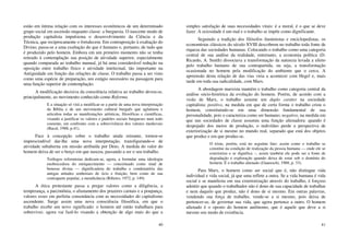 40
estão em íntima relação com os interesses econômicos de um determinado
grupo social em ascensão enquanto classe: a burguesia. O nascente modo de
produção capitalista impulsiona o desenvolvimento da Ciência e da
Técnica, que reciprocamente o fortalecem. Em contraposição à exaltação do
Divino, passa-se a uma exaltação do que é humano e, portanto, de tudo que
é produzido pelo homem. Embora em um primeiro momento não se tenha
retirado à contemplação sua posição de atividade superior, especialmente
quando comparada ao trabalho manual, já há uma considerável redução na
oposição entre trabalho físico e atividade intelectual, tão importante na
Antiguidade em função das relações de classe. O trabalho passa a ser visto
como uma espécie de preparação, um estágio necessário na passagem para
uma função superior de contemplação.
A modificação decisiva da consciência relativa ao trabalho deveu-se,
principalmente, ao movimento conhecido como Reforma.
E a situação só virá a modificar-se a partir de uma nova interpretação
da Bíblia e de um movimento cultural burguês que aglutinou e
articulou todas as manifestações artísticas, filosóficas e científicas,
visando a justificar os valores e padrões sociais burgueses num todo
coerente, em confronto com a sobrevivência dos valores medievais
(Bacal, 1988, p.41).
Face à concepção sobre o trabalho ainda reinante, tornou-se
imprescindível dar-lhe uma nova interpretação, transfigurando-o de
atividade subalterna em missão atribuída por Deus. A medida do valor do
homem deixa de ser o berço em que nasceu, passando a ser o seu trabalho.
Teólogos reformistas dedicam-se, agora, a formular uma ideologia
enobrecedora do enriquecimento — conceituado como sinal de
benesse divina — dignificadora do trabalho e condenatória das
antigas atitudes senhoriais de ócio e fruição, bem como de sua
contraparte popular, a mendicância (Ribeiro, 1972, p. 149).
A ética protestante passa a pregar valores como a diligência, a
temperança, a parcimônia, o afastamento dos prazeres carnais e a poupança,
valores esses em perfeita consonância com as necessidades do capitalismo
ascendente. Surge assim uma nova consciência filosófica, em que o
trabalho recebe um novo significado: o homem até então trabalhara para
sobreviver, agora vai fazê-lo visando a obtenção de algo mais do que a
41
simples satisfação de suas necessidades vitais: é a moral, é o que se deve
fazer. A ociosidade é um mal e o trabalho se impõe como dignificante.
Seguindo a tradição dos filósofos iluministas e enciclopedistas, os
economistas clássicos do século XVIII descobrem no trabalho toda fonte de
riqueza das sociedades humanas. Colocando o trabalho como uma categoria
central de sua análise da realidade, entretanto, a economia política (D.
Ricardo, A. Smith) dissociava a transformação da natureza levada a efeito
pelo trabalho humano de sua contrapartida, ou seja, a transformação
ocasionada no homem pela modificação do ambiente que o cerca. A
apreensão desta relação de das vias viria a acontecer com Hegel e, mais
tarde em toda sua radicalidade, com Marx.
A abordagem marxista mantém o trabalho como categoria central da
análise sócio-histórica da evolução do homem. Porém, de acordo com a
visão de Marx, o trabalho assume um duplo caráter na sociedade
capitalista: positivo, na medida em que de certa forma o trabalho criou o
homem, constituindo-se em uma dimensão fundamental de sua
personalidade, pois o caracteriza como ser humano; negativo, na medida em
que nas sociedades de classe assumiu uma função alienadora: quando é
despojado dos meios de produção, o indivíduo perde a perspectiva de
exteriorização de si mesmo no mundo real, separado que está dos objetos
que produz e em que produz-se.
O triste, porém, está no seguinte fato: assim como o trabalho se
constitui na condição de realização da pessoa humana — onde ele se
exterioriza e se dignifica –, assim também ele pode ser a fonte de
degradação e exploração quando deixa de estar sob o domínio do
homem. É o trabalho alienado (Guareschi, 1988, p. 33).
Para Marx, o homem como ser social que é, não distingue vida
individual e vida social, já que uma reflete a outra. Se a vida humana é vida
social e se manifesta em sua exteriorização através do trabalho, é forçoso
admitir que quando o trabalhador não é dono de sua capacidade de trabalhar
e nem daquilo que produz, não é dono de si mesmo. Em outras palavras,
vendendo sua força de trabalho, vende-se a si mesmo, pois deixa de
pertencer-se, de governar sua vida, que agora pertence a outro. O homem
alienado é o oposto do homem autônomo, que é aquele que deve a si
mesmo seu modo de existência.
 