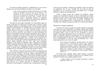 42
No modo de produção capitalista, o trabalhador não é visto como ser
humano, mas como uma mercadoria, um objeto a ser consumido.
O que constitui a alienação no trabalho? Primeiramente ser o trabalho
externo ao trabalhador, não fazer parte de sua natureza e, por
conseguinte, ele não se realizar em seu trabalho, mas negar a si
mesmo, ter um sentimento de sofrimento em vez de bem estar, não
desenvolver livremente suas energias físicas e mentais, mas ficar
fisicamente exausto e mentalmente deprimido. O trabalhador,
portanto, só se sente à vontade em seu tempo de folga, enquanto no
trabalho se sente contrafeito (Marx, 1984, p.104).
Há ainda um outro aspecto importante a ser mencionado quanto aos
efeitos da alienação: sua repercussão na relação entre os homens. O modo
de produção capitalista, a propriedade privada, a divisão social do trabalho,
implicam necessariamente no estabelecimento de determinados tipos de
relações entre os homens. A isto, Marx: denomina relações sociais de
produção. Refere-se não apenas à maneira como se relacionam as pessoas
dentro do processo produtivo, mas também às formas institucionais daí
derivadas e que regulam as relações humanas propriamente ditas. O Estado, a
Cultura, as instituições sociais são exemplos concretos da materialização das
relações de produção. No capitalismo, as relações sociais de produção são
caracterizadas pela desigualdade entre os homens. Um ser humano não é
igual a outro ser humano (pela existência da propriedade privada e das classes
sociais). Alguns indivíduos não tem valor, senão como mercadoria.
Estabelece-se uma relação de dominação, onde a dimensão do econômico
substitui a dimensão do humano. Entre os próprios trabalhadores fica perdido
o sentido do coletivo, da cooperação entre iguais, cria-se uma estranheza
mútua. As relações entre os trabalhadores tornam-se de certa maneira falsas,
na medida em que são fundadas em uma ideologia que lhes é imposta.
Marx defendeu a limitação da jornada de trabalho principalmente por
ser esta uma das dimensões da luta de classes e com argumentos de
natureza puramente econômica, não porque atribuísse importância ao tempo
livre em si mesmo. Ele acreditava que, em uma futura sociedade comunista,
por não estarem obrigados a trabalhar para satisfazer suas necessidades, os
homens realizariam esta atividade pelo interesse em descobrir suas próprias
possibilidades. O trabalho não se realizaria então para receber um salário,
senão que por ser a maneira pela qual os indivíduos conseguiriam
desenvolver-se pessoalmente e contribuir para o enriquecimento material e
43
social de toda a sociedade. A distinção entre trabalho e tempo livre perderia
seu significado, uma vez que o trabalho não seria mais um meio de
subsistência, mas se converteria em uma necessidade vital, a atividade
produtiva se tornaria uma atividade lúdica.
Todos os demais autores que seguiram esta tendência, embora
trazendo suas contribuições originais ou mesmo reformulando de maneira
significativa a teoria marxista, não promoveram grandes alterações na ideia
derivada de Marx sobre o duplo caráter do trabalho, sublinhando esta
atividade como fundamental para a compreensão do ser humano e da
sociedade, mas relegando a questão do tempo livre a uma posição marginal.
Tempo livre e relações capitalistas
O tempo livre, dentro do quadro das relações capitalistas, geralmente
é encarado como uma compensação ao sofrimento imposto pelo trabalho
e/ou como uma simples forma de reprodução da força de trabalho. Porém já
há bastante tempo é mais do que isso: foi incorporado ao processo
produtivo, àquilo que denominamos lógica da produção de mercadorias. O
tempo, na sociedade capitalista, transformou-se em uma mercadoria que
pode ser adquirida num mercado de bens simbólicos e consumida de acordo
com as possibilidades de cada um. Estas possibilidades são, é claro,
condicionadas pelas razões sociais do capital:
Os mecanismos de reprodução da sociedade induzem a um consumo
passivo de bens e à atomização das relações sociais, tendendo a
restringi-las a conversas e encontros dentro do âmbito familiar ou
pequeno grupo de amigos ou parentes. Aparentemente, estas práticas
significam livre opção individual, mas efetivamente não se poderia
esperar que o consumo do lazer restituísse aos trabalhadores a
liberdade que lhes foi expropriada na esfera produtiva (Oliveira,
1986, p. 12).
Em função dessa realidade, alguns autores utilizam a expressão
antilazer para designar as condições do tempo livre em sociedades como a
brasileira. O antilazer seria a própria negação do lazer.
... simples atividades a serem consumidas, alimentando a alienação
(Marcellino, 1986, p. 18).
 