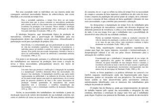 44
Em uma sociedade onde os indivíduos em sua maioria ainda não
conseguem satisfazer necessidades básicas de sobrevivência, não existe
liberdade a ser exercida no tempo livre.
Para a sociedade capitalista, o tempo livre deve ser um tempo
necessário para que se possa consumir as mercadorias produzidas
pelo sistema, tendo em vista manter uma certa estabilidade na relação
econômica da produção e do consumo. Nesse sentido, a ideologia
burguesa tem um papel preponderante sobre a utilização do tempo
livre pelo indivíduo (Cavalcanti, 1986, p. 25).
A ideologia burguesa, aqui denominada lógica da produção de
mercadorias, contribui para a passivização do trabalhador, para seu
enquadramento dentro das condições sociais prescritas, obstaculizando a
participação social para a produção da própria vida.
Sem dúvida, é a conformidade que tem predominado no atual modo
de vida das sociedades capitalistas. Em inúmeras circunstâncias, o
indivíduo parece ter perdido o sentido do valor e da dignidade de si
mesmo. Essa perda tem provocado insegurança, fazendo-o buscar o
alívio na conformidade, através da submissão à autoridade anônima
(Cavalcanti, 1986, p. 27).
Um ponto a ser destacado, portanto, é a submissão das necessidades
dos trabalhadores aos interesses da produção, bem como a criação de
novas e falsas necessidades, principalmente através dos meios de
comunicação de massas.
Um outro fator que promove a unificação e a integração da sociedade
é a manipulação’ científica altamente eficaz das necessidades. dos
desejos e das satisfações. A manipulação científica, que opera muito
vigorosamente na publicidade e na indústria da diversão, deixou de
ser há muito tempo apenas uma parte da superestrutura; ela se tomou
parte do processo produtivo de base e dos custos necessários de
produção. Grandes quantidades de mercadorias não seriam
adquiridas sem a sistemática e científica manipulação das
necessidades e sem a estimulação científica da demanda (Marcuse,
1972, p. 195).
Assim, as necessidades dos trabalhadores são moldadas a partir da
inculcação massiva de valores desvinculados de sua realidade concreta, tais
como os símbolos de status ou prestígio social. Há uma intensa valorização
45
do consumo, do ter, o que se reflete na esfera do tempo livre na necessidade
de compra e consumo de bens materiais e simbólicos de alto valor de troca.
Como a maioria da população não possui poder de compra, deve contentar-
se com o consumo de bens culturais de baixa qualidade e distantes de suas
reais necessidades, o que contribui para aumentar a alienação.
Ao destacarmos a manipulação do tempo livre do trabalhador pela
lógica da produção de mercadorias, contudo, não devemos desprezar sua
dimensão potencial de resistência, e crítica a esse sistema alienador. Apesar
de tudo, é em seu tempo livre que o trabalhador tem a possibilidade de
desenvolver uma crítica de sua realidade cotidiana.
Porém, na realidade brasileira, e dadas as condições concretas de
vida da maioria da população, a prática do lazer é muitas vezes, por
si só, mais do que uma crítica, uma resistência cotidiana à lógica
dominante na sociedade (Valle, 1988, p. 48).
Nesta linha, manifestações culturais populares espontâneas são
criadas para fugir das regras impostas, resistindo à institucionalização, à
desapropriação cultural e ao seu uso pelas classes dominantes para a
atenuação dos conflitos sociais.
Considerando que o trabalhador é desapropriado de seu tempo, de
parte significativa dos ganhos do trabalho social, materiais e
culturais, da quase totalidade de suas energias físicas e mentais, a
resistência oferecida no lazer e através do lazer assume a significação
de uma luta de reapropriação, inconsciente e desorganizada, mas não
menos real, de um espaço de liberdade (Valle, 1988, p. 49).
Assim, as festas populares e as práticas informais no carnaval e no
futebol, enquanto manifestações ainda não hegemonizadas pela lógica
dominante, podem ser encaradas sob esta perspectiva. Da mesma forma,
fazem sentido as lutas desenvolvidas pelos movimentos sindicais
autenticamente identificados com os interesses dos trabalhadores pela
redução da jornada de trabalho.
O simples fato de libertar-se, ainda que temporariamente; da opressão
do trabalho imposto pelo capital, das necessidades e obrigações da vida
cotidiana, determina a construção do espaço mais livre que o trabalhador
pode dispor. Explorar esse potencial de liberdade, no sentido de desvinculá-lo
 
