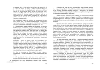 52
de máquina, não.(...) Claro, tu ficas nervoso.Aí já não dá certo. Aí tu
já te ataca dos nervos. Aí, começa a quebrar ferramenta, saltar peça
(...). Aí vai, teus olhos vão dispairando, aí tu sai dos nervos. Eu sou
um que sou nervoso. Como aparece não sei. Às vezes é de graça,
assim de varde. É de varde assim. É só não dar certo o serviço que te
ataca os nervos. É só gritar comigo. (...) Cachorro brabo se tu
conversar com ele se entende. Então, porque nós, que somos pessoas
adultas, batizadas. Se não fosse batizada tá bem. Nós somos
batizados. Chegar gritando...
Em contrapartida, sempre que pedíamos que procurassem falar um
pouco de suas vidas, o que emergia espontaneamente ao relato era a
trajetória profissional ou os percalços da vida laborativa. A doença
dos nervos estava sempre relacionada ao trabalho (...) (p. 26).
(...) Eu tomei aquele veneno no quartel que eles deram. Eu servi em
61. Deram água para tomar lá, eu fiquei bem louco dos nervos. Eu
estava servindo no tempo da Legalidade, não sei se tu te lembras?
Eles deram dois vidros de água assim para tomar. Eu peguei para
jogar fora. Não, tem que tomar na frente do doutor e do coronel. Dois
vidros. Para dar coragem. Aí começa a tremer as carnes. Embola
tudo, as veias aqui assim... É só atacar os nervos. Aí tem que fazer
massagem nos braços, molhar as mãos para desenrolar as veias. A
coisa mais ruim (...). Não adianta, não descobrem o veneno para
abater aquilo.
Habituados a pensar a neurose como um desequilíbrio cuja
psicogênese está nos conflitos familiares, afetivos ou sexuais,
originados num certo tipo de infância, o terapeuta pode se desesperar
quando se defronta com razões do tipo pancada na cabeça; desgosto
pelo filho ingrato e marginal; desgosto com a filha que se perdeu;
menstruação que não veio na hora, etc. (...) A doença dos nervos
reflete a consciência da doença que não reproduz a ideia de
causalidade hegemônica no imaginário psicoterápico (p.21).
(...) Vou me aposentar, se Deus quiser! Um ano e pouco.
Insalubridade. A vida da gente é brava. A gente tremula bastante para
viver.
A vida operária não é nem mais nem menos verdadeiramente
próxima do inconsciente que a vida das elites e vice-versa. (p.29).
A justaposição dos dois depoimentos permite tecer algumas
considerações.
53
O discurso de João da Silva informa sobre uma realidade objetiva,
mas enquanto experiência vivida informa, também, sobre o mundo mental;
é um discurso individual enquanto específico e pessoal e é um discurso
coletivo revelador de representações similares e complementares presentes
de diferentes formas entre os indivíduos.
Refere-se a uma representação de trabalho que outorga sua exaltação
máxima e seu caráter enquanto obrigação moral. Representação que associa
trabalho/doença a tal ponto que a falta de trabalho torna-se em si sinônimo
da doença. Estas mesmas representações estão presentes no poema de Chico
Buarque.
Quando refere aos sintomas apresentados que agrupa e classifica
como doença dos nervos, João aponta para as situações do cotidiano laboral
(sempre que há risco de não cumprir a produtividade esperada). No entanto,
busca desvinculá-los deste cotidiano justificando seu aparecimento ao acaso
e buscando atribuição causal em outras circunstâncias — referidas por
Jurandir Freire Costa (1989) como ausentes do imaginário psicoterápico.
Mas, se ausentes na produção teórica, estão presentes na representação
coletiva sobre doença e são apropriadas como explicações plausíveis e
próprias de uma lógica diferenciada da racionalidade própria do
conhecimento científico.
No caso específico de João da Silva, a justificativa causal é buscada
em outro espaço, o quartel; espaço, por excelência, de valorização dos
atributos masculinos embutidos na representação de ser trabalhador: ser
inteligente para trabalhar com máquinas, ser homem bom, não ser vadio.
Assim, a identidade do ser trabalhador se constitui associada a atributos de
valorização presentes na representação coletiva do que é trabalho,
conferindo dignidade ao seu portador. Dignidade ameaçada sempre que
situações concretas bloqueiam sua expressão. Então a doença, os sintomas.
Doença que justifica o não trabalho uma vez que a representação
coletiva contempla a associação doença/trabalho como na canção
anteriormente referida (“Vai te estragar/ Vai te entregar/ Vai trabalhar”) e
como no depoimento de João da Silva (“Agora eu estou meio arrebentado
(...) a gente tremula para viver”). Assim, esta representação justifica manter
incólume a identidade do ser trabalhador.
 