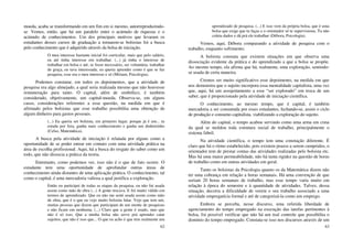 62
moeda, acaba se transformando em um fim em si mesmo, autorreproduzindo-
se. Vemos, então, que há um paralelo entre o acúmulo de riquezas e o
acúmulo de conhecimentos. Um dos principais motivos que levaram os
estudantes desses cursos de graduação a tornarem-se bolsistas foi a busca
pelo conhecimento que é adquirido através da bolsa de iniciação.
O meu interesse bastante inicial foi curricular, mais que pelo salário,
eu até tinha interesse em trabalhar. (...) já tinha o interesse de
trabalhar em bolsa e até, se fosse necessário, ser voluntária, trabalhar
de graça, eu tava interessada, eu queria aprender como é que se faz
pesquisa, esse era o meu interesse e só (Miriam, Psicologia).
Podemos constatar, em todos os depoimentos, que a atividade de
pesquisa era algo almejado, a qual seria realizada mesmo que não houvesse
remuneração para tanto. O capital, além de simbólico, é também
considerado, objetivamente, um capital-moeda. Observa-se, em alguns
casos, considerações referentes a essa questão, na medida em que é
afirmado pelos bolsistas que esse trabalho possibilita uma obtenção de
algum dinheiro para gastos pessoais.
(...) Eu queria ser bolsista, em primeiro lugar, porque já é um... tu
estuda por fora, ganha mais conhecimento e ganha um dinheirinho
(Celso, Matemática).
A busca pela atividade de iniciação é relatada por alguns como a
oportunidade de se poder entrar em contato com uma atividade prática na
área de escolha profissional. Aqui, há a busca do resgate do saber como um
todo, que não dissocia a prática da teoria.
Entretanto, como podemos ver, isso não é o que de fato ocorre. O
estudante tem uma oportunidade de aprofundar outras áreas de
conhecimento ainda distantes de uma aplicação prática. O conhecimento, tal
como o capital, é uma mercadoria valiosa a qual justifica a exploração.
Então eu participei de todas as etapas da pesquisa, eu não fui usada
assim como mão de obra (...) A gente trocava. E foi muito válido em
termos de aprendizado. Que eu não me senti usada assim como mão
de obra, que é o que eu vejo muito bolsista falar. Vejo que tem um,
muitas pessoas que dizem que participam de um monte de pesquisas
e não ficam em nenhuma. (...) Claro que a gente é usado, mas que
não é só isso. Que a minha bolsa não serve prá aprender catar
sujeitos, que não é isso que... O que eu acho é que tem realmente um
63
aprendizado de pesquisa. (...) E isso vem da própria bolsa, que é uma
bolsa que exige que tu faças e o orientador só te supervisiona. Tu não
coleta dados e dá prá ele trabalhar (Débora, Psicologia).
Vemos, aqui, Débora comparando a atividade de pesquisa com o
trabalho, enquanto sofrimento.
A bolsista constata que existem situações em que observa uma
dissociação evidente da prática e do aprendizado a que a bolsa se propõe.
Ao mesmo tempo, ela afirma que há, realmente, uma exploração, sentindo-
se usada de certa maneira.
Cremos ser muito significativo esse depoimento, na medida em que
nos demonstra que o sujeito incorpora essa mentalidade capitalista, uma vez
que, aqui, há um assujeitamento a esse “ser explorado” em troca de um
saber, que é proporcionado pela atividade de iniciação científica.
O conhecimento, ao mesmo tempo, que é capital, é também
mercadoria a ser consumida por esses estudantes, fechando-se, assim o ciclo
de produção e consumo capitalista, viabilizando a exploração do sujeito.
Além do capital, o tempo acabou servindo como uma arma em cima
da qual se moldou toda estrutura social de trabalho, principalmente o
sistema fabril.
Na atividade científica, o tempo tem uma conotação diferente. É
claro que há o ritmo estabelecido, pois existem prazos a serem cumpridos, o
orientador tem de prestar contas das atividades realizadas pelo bolsista etc.
Mas há uma maior permeabilidade, não há tanta rigidez na questão de horas
de trabalho como em outras atividades em geral.
Tanto os bolsistas da Psicologia quanto os da Matemática dizem não
ter uma cobrança em relação a horas semanais. Há uma convenção de que
seriam 20 horas semanais de trabalho, mas esse tempo varia muito em
relação à época do semestre e à quantidade de atividades. Talvez, dessa
situação, decorra a dificuldade de verem o seu trabalho associado a uma
atividade empregatícia formal e até de categorizá-la como um emprego.
Embora se perceba, nesse discurso, uma referida liberdade de
agenciamento do tempo empregado na execução das tarefas pertinentes à
bolsa, foi possível verificar que não há um real controle que possibilita o
domínio do tempo empregado. Constata-se isso nos discursos através de um
 
