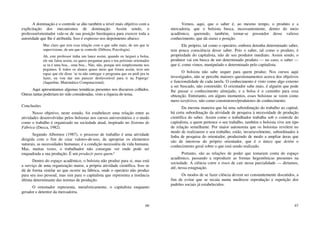 66
A dominação e o controle se dão também a nível mais objetivo com a
explicitação dos mecanismos de dominação. Assim sendo, o
professor/orientador vale-se de sua posição hierárquica para exercer toda a
autoridade que lhe é atribuída. Isso é expresso nos depoimento abaixo:
Mas claro que tem essa relação com o que sabe mais, de um que te
supervisione, de um que te controle (Débora, Psicologia).
Ah, este professor tinha um lance assim, quando eu larguei a bolsa,
ele me falou assim, eu quero perguntar para o teu próximo orientador
se tu é uma boa... uma boa... Não, não, porque nós simplesmente nos
pegamos. E todos os alunos quase meio que foram assim, teve um
rapaz que ele disse ‘se tu não entregar o programa que eu pedi pra tu
fazer, eu vou dar um parecer desfavorável para ti na Fapergs’
(Jaqueline, Matemática Computacional).
Aqui apresentamos algumas temáticas presentes nos discursos colhidos.
Outras tantas poderiam ter sido consideradas, visto a riqueza do tema.
Conclusões
Nosso objetivo, neste estudo, foi estabelecer uma relação entre as
atividades desenvolvidas pelos bolsistas nos cursos universitários e o modo
como o trabalho é organizado na sociedade atual, inspirado no Sistema de
Fábrica (Decca, 1982).
Segundo Albornoz (1987), o processo de trabalho é uma atividade
dirigida com o fim de criar valores-de-uso, de apropriar os elementos
naturais, as necessidades humanas; é a condição necessária da vida humana.
Mas, muitas vezes, o trabalhador não consegue ver onde pode ser
enquadrada a sua produção. É um produzir para quem?
Dentro do espaço acadêmico, o bolsista não produz para si, mas está
a serviço de uma organização maior, a própria atividade científica. Isso se
dá de forma similar ao que ocorre na fábrica, onde o operário não produz
para seu uso pessoal, mas sim para o capitalista que representa a instância
última determinante das normas de produção.
O orientador representa, metaforicamente, o capitalista enquanto
gerador e detentor da mercadoria.
67
Vemos, aqui, que o saber é, ao mesmo tempo, o produto e a
mercadoria, que o bolsista busca, incessantemente, dentro do meio
acadêmico, querendo, também, tornar-se possuidor desse valioso
conhecimento, que dá status e posição.
Ele próprio, tal como o operário, embora detenha determinado saber,
tem pouca consciência desse saber. Pois o saber, tal como o produto, é
propriedade do capitalista, não de seu produtor imediato. Assim sendo, o
produtor vai em busca de um determinado produto — no caso, o saber —
que é, como vimos, manipulado e determinado pelo capitalista.
O bolsista não sabe sequer para quem produz. Nos cursos aqui
investigados, não se percebe maiores questionamentos acerca dos objetivos
e funcionalidade de cada tarefa. O conhecimento é visto como algo externo
a ser buscado, não construído. O orientador sabe mais, é alguém que pode
lhe passar o conhecimento almejado, e a bolsa é o caminho para essa
obtenção. Entretanto, em alguns momentos, esses bolsistas se veem como
mero tarefeiros, não como construtores/produtores de conhecimento.
Da mesma maneira que há uma subordinação do trabalho ao capital,
há certa subordinação da atividade de pesquisa à necessidade de produção
científica do saber. Assim como o trabalhador trabalha sob o controle do
capitalista, a quem pertence o seu trabalho, também o bolsista vive um tipo
de relação semelhante. Por maior autonomia que os bolsistas revelem no
modo de realizarem o seu trabalho, estão, invariavelmente, subordinados à
linha de pesquisa do orientador, produzindo de modo a ampliar áreas que
são de interesse do próprio orientador, que é o único que detém o
conhecimento geral sobre o que está sendo realizado.
Portanto, são as relações de poder que tomaram conta do espaço
acadêmico, passando a reproduzir as formas hegemônicas presentes na
sociedade. A ciência corre o risco de cair nessa parcialidade — diríamos,
até, nessa estagnação.
Os modos de se fazer ciência devem ser constantemente discutidos, a
fim de evitar que se recaia numa medíocre reprodução e repetição dos
padrões sociais já estabelecidos.
 