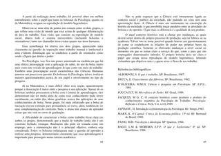 68
A partir da realização deste trabalho, foi possível obter um melhor
entendimento sobre o papel que tanto os bolsistas da Psicologia, quanto os
da Matemática, ocupam na reprodução do modelo hegemônico.
Observou-se uma série de pontos em comum entre os dois grupos, o
que reflete uma visão de mundo que está acima de qualquer diferenciação
de área de trabalho. Essa visão, que consiste na reprodução do modelo
social, abarca todo o sistema universitário (incluindo bolsistas e
orientadores), tanto nas chamadas áreas exatas quanto nas áreas humanas.
Essa semelhança foi efetiva nos dois grupos, aparecendo mais
claramente na questão da separação entre trabalho manual e intelectual e
uma evidente dominação que se estabelece a partir do orientador como
sendo a figura que detém o poder.
Na Psicologia, isso fica um pouco amenizado na medida em que há
uma efetiva preocupação com a aplicação do saber, do uso da bolsa muito
mais como um veículo de aprendizagem do que como um meio de trabalho.
Também uma preocupação social característica das Ciências Humanas
ameniza um pouco essa questão. Os bolsistas da Psicologia, talvez, realizem
maiores questionamentos acerca de seu papel e envolvimento no tipo de
pesquisa.
Já na Matemática, é mais difícil obter essa noção, aparentemente
porque a dissociação é maior entre a pesquisa e sua aplicação. Apesar de os
bolsistas também procurarem a bolsa com o intuito de aprendizagem, eles
demonstram não ter muita ideia de como esse conhecimento pode servir
socialmente, ou então têm ideias genéricas acerca das aplicações de seus
conhecimentos de bolsa. Neste grupo, foi mais enfatizado que a bolsa de
iniciação era um estímulo para permanência no curso, além, também,de ser
uma complementação do currículo. Nela, o aluno tem chance de aprender
coisas que não verá no curso de graduação.
A dificuldade de caracterizar a bolsa como trabalho ficou clara em
ambos os grupos, demonstrando que a noção de trabalho ainda não é um
construto fechado, estanque. Realmente não pode ser tomada como um
emprego, pois a remuneração não é o principal objetivo, embora seja
considerada. Todos os bolsistas enfatizaram mais a questão de aprender a
realizar uma pesquisa, demonstrando claramente que essa aprendizagem é
importante para prosseguir numa carreira acadêmica.
69
Não se pode esquecer que a Ciência está intimamente ligada ao
contexto social e político da sociedade, não podendo ser vista sem uma
aproximação deste. A Ciência é mais um instrumento na construção da
história da sociedade, o que possibilita traçar paralelos entre as atividades do
bolsista e do operário. O que mais os diferencia é a qualidade de seu produto.
O atual contexto histórico está a clamar por mudanças, as quais
devem surgir dentro do próprio processo de produção, seja na fabrica ou na
academia. Talvez isto se torne possível quando houver um questionamento
de como se estabelecem as relações de poder nas próprias bases da
produção científica. Somente se efetivarão mudanças a nível social no
momento em que se tornar claro a serviço do que, como e para que são
empregados determinados métodos. O próprio bolsista deve ter claro o
papel que ocupa nessa reprodução do modelo hegemônico, tentando
vislumbrar que objetivos tem e a quem serve o fluxo de seu trabalho.
Referências bibliográficas
ALBORNOZ, S. O que é trabalho. SP: Brasiliense, 1987.
DECCA, E. O nascimento das fábricas. SP: Brasiliense, 1982.
D’OLIVEIRA, M.M.H. Ciência e pesquisa em Psicologia. SP: E.P.U.,
1984.
FOUCAULT, M. Microfísica do Poder. RJ: Graal, 1989.
JACQUES, M G. C. O contexto histórico como produtor e produto do
conhecimento: trajetória da Psicologia do Trabalho. Psicologia:
Reflexão e Critica. PoA, V.4, n.1/2,1989.
JAPIASSU, H. Introdução à epistemologia da Psicologia. RJ: Imago,1982.
MARX, K. O Capital: Critica da Economia política. 13ª ed. RJ: Bertrand
do Brasil, 1989.
PATIO, M.H. Psicologia e ideologia. SP: Queiroz, 1984.
RAGO, L.M & MOREIRA E.F.P. O que é Taylorismo? 6ª ed. SP:
Brasiliense, 1984.
 