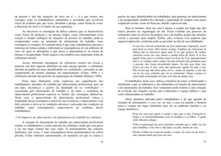 74
de pressão e não das situações de risco em si — é o que ocorre, por
exemplo, entre os trabalhadores submetidos à atividades que envolvem
riscos de acidente que, por vezes, desafiam o perigo, como forma de testar
a dimensão do risco e os limites da sua segurança.
Ao descrever as estratégias de defesa coletiva que se desenvolvem
como forma de proteção e ao mesmo tempo, como sintomatologia (esta
relação é sempre ambígua) de situações de pressão no trabalho, pode-se
compreender como, no momento do afastamento do trabalho, estas
estratégias se rompem. O resultado disso é que estes trabalhadores passam a
enfrentar de forma isolada e individual as consequências de um ambiente de
risco do qual se defendiam e que passa a materializar-se na forma de
doença e incapacidade. Neste aspecto está também uma importante fonte de
sofrimento mental.
Assim, diferentes abordagens do sofrimento mental nos levam a
pensá-lo sob dois aspectos diferentes de uma mesma questão: o sofrimento
advindo da quebra do traço identificatório ser trabalhador, associado ao não
cumprimento de normas pautadas em representações (Costa, 1989) e o
sofrimento advindo das pressões da organização do trabalho (Dejours, 1994).
Estas duas dimensões estão expressas nas experiências dos
trabalhadores afastados do trabalho por adoecimento profissional, pois, de
um lado, encontra-se a quebra da identidade do ser trabalhador —
ocasionada pelo afastamento do trabalho e, de outro, a existência do
adoecimento profissional expressa os limites das estratégias defensivas.
Neste caso, o aparecimento do adoecimento profissional coloca a
fragilidade destas estratégias à mercê de sua existência, o adoecimento é um
fato concreto e deve-se às condições adversas e arriscadas das condições de
trabalho, cujas consequências expressam-se no cotidiano destes
trabalhadores.
.1 Os impactos do adoecimento e do afastamento do trabalho no cotidiano
A situação do afastamento do trabalho por adoecimento profissional
remete os trabalhadores à esfera privada do cotidiano, sendo que esta passa
a ter um lugar central nas suas vidas. O tensionamento das relações
familiares, por vezes, é uma consequência desta predominância da esfera
privada. Como referimos anteriormente, no momento em que se coloca a
75
quebra do traço identificatório do trabalhador, pela presença do adoecimento
e da incapacidade, também fica alterada a capacidade de cumprir com outras
exigências sociais, como ser bom pai, marido, esposa ou mãe.
Para os homens, ficar em casa é passar a ocupar um lugar que não
estava previsto na organização do lar. Ficou evidente um processo de
isolamento tanto no interior da própria casa e da família, quanto das relações
sociais e pessoais mais amplas. Enfim, uma vivência com aspectos que
sugerem depressão, conforme pode-se perceber na fala de um trabalhador.
O cara fica com um sentimento de ficar inutilizado, impotente, assim
para fazer as coisas. Pelo menos comigo. Também me colocaram na
cabeça que eu precisava parar total. E eu que gostava de cuidar,
consertar coisas em casa, deixar o jardim cheio de flores. E aí fica
aquele clima, pois os vizinhos saem e tu ficas ali. E tu, aparentemente
bem e os vizinhos todos saindo. Eu não transmiti meu problema para
o pessoal, eles foram descobrindo depois. Eu não quis falar, mas
ficava em casa. E eles, acho que pensavam: aquele foi para a rua!
Não sei por que não disse nada, sei lá... senão, de repente, o cara não
vai na tua casa, achando que vai se contaminar. Daqui a pouco os
caras estão construindo um muro em volta da minha casa.
O trabalhador, neste caso, utiliza a metáfora do muro, evidenciando o
isolamento a que se submetem e são submetidos em função do adoecimento
e do afastamento do trabalho. Este isolamento pode remeter à uma situação
de exclusão das relações sociais que evidenciam o espaço público e que
estão referenciadas no trabalho.
Outra metáfora utilizada pelos trabalhadores é de que quando da
situação de afastamento, a casa cai, ou seja, a casa cai quando o homem
passa a ocupar um lugar indefinido para ele no ambiente familiar e no
espaço doméstico.
Ficar em casa para quem é casado é tipo gato e rato. Começam as
brigas e os desentendimentos com as mulheres e os filhos. A gente
sente falta dos colegas.
Toda a organização da casa é pensada contando que o velho vai sair
para trabalhar, e eles têm a vida deles, eu acho, dentro de casa.
Dividi os filhos na escola de manhã e à tarde. Às vezes eu me irrito e
saio, mesmo tendo que ficar em casa.
 