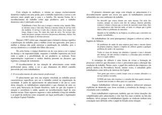 76
Com relação às mulheres, o retomo ao espaço exclusivamente
doméstico implica em uma perda, pois o trabalho representa o acesso a um
universo mais amplo que a casa e a família. Da mesma forma, há o
reconhecimento do trabalho como algo produtivo, pois o trabalho
doméstico não é valorizado como tal.
Trabalhando é bom. Em casa é sempre a mesma coisa: marido, filho,
as mesmas caras a vida toda. Parecia a mesma rotina do serviço todo
dia também. O serviço é todo dia a mesma coisa: lava roupa, lava
louça, limpa a casa. No outro dia, tudo de novo. No serviço não,
muda um pouco, porque conversa com pessoas diferentes, distrai. Em
casa são sempre as mesmas pessoas.
Dejours (1987) refere que, enquanto para o homem a doença significa
a paralisação do trabalho, para a mulher existe um agravante, pois para a
mulher a doença não pode autorizar a paralisação do trabalho, pois o
serviço doméstico e o cuidado dos filhos não cessa.
De certa forma, o espaço doméstico ou da casa passa a ser o espaço
da doença e da improdutividade, enquanto o trabalho representa um local
onde a saúde e a possibilidade de ser produtivo se realizam. Estas
representações expressam o caráter dualista presente no discurso, que
legitima a situação de isolamento.
O reconhecimento de sua situação de adoecimento como sendo
profissional passa, então, a ser o que chamamos do difícil caminho
percorrido por estes trabalhadores.
2. O (re)conhecimento do adoecimento profissional
O adoecimento que tem sua origem vinculada ao trabalho possui
características específicas, por ser o trabalho central na organização da
sociedade. A partir do aparecimento do adoecimento e do dar-se conta
desta situação, os trabalhadores empreendem o que chamam de uma via
crucis pela burocracia do Estado brasileiro, tanto no que diz respeito à
atenção e assistência à saúde, quanto no reconhecimento legal de seus
direitos sociais. Estes aspectos sugerem o valor atribuído à força de trabalho
e ao papel da medicina como ocupando um lugar justificador e legitimador
na relação Capital-Trabalho.
77
O primeiro elemento que surge com relação ao adoecimento é o
desconhecimento quanto aos riscos aos quais os trabalhadores estavam
submetidos nos seus ambientes de trabalho.
Eu descobri que estava doente por mim mesma. Fui atrás dos
exames, porque eu estava com dor de cabeça, diarreia pretinha,
tontura e vômito e diziam que os níveis de mercúrio eram bons. Eles
(os empresários) não falavam nada, só entre os colegas que a gente
falava sobre os problemas do mercúrio.
Quando eu fui trabalhar lá, na limpeza, eu achava que o mercúrio era
aquele vermelhinho...
Os trabalhadores do setor petroquímico chegam a referir-se sobre o
Império do Silêncio.
Os problemas de saúde de uma empresa para outra e mesmo dentro
da própria empresa, impera o império do silêncio quanto a qualquer
problema de saúde e de segurança.
Todos os casos de doença são abafados e quando o cara é afastado
por doença, ele não retoma à empresa e a desculpa para esconder o
risco é o sigilo médico.
A estratégia do silêncio é uma forma de evitar a formação de
processos coletivos que discutam o risco e pressionem para a alteração das
condições de trabalho. Nestes casos, o papel dos médicos das empresas e da
perícia médica da Previdência Social, muitas vezes, é entendido pelos
trabalhadores como defesa do interesse do Capital.
Tem gente que estava a muito tempo com os exames alterados e o
serviço médico escondia.
O INSS não trata, não examina e a consulta não dura quatro minutos.
O perito nem levanta os olhos para ver o paciente.
Alguns trabalhadores referem que os médicos utilizavam ameaças
explícitas de demissão caso fosse revelada a existência da doença e sua
vincularão com o trabalho.
Estes trabalhadores expressam, também, que em várias situações são
culpabilizados pelo adoecimento e este fato fica mais evidente na fala das
mulheres, talvez porque os trabalhadores ligados ao sindicato tenham uma
concepção mais definida sobre o papel do Estado nesta situação.
 